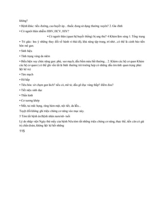 không?
• Bệnh khác: tiểu đường, cao huyết áp... thuốc đang sử dụng thường xuyên? 2. Gia đình
• Có người thân nhiễm HBV,HCV, HIV?
• Có người thân (quan hệ huyết thống) bị ung thư? 4 Khám lâm sàng 1. Tổng trạng
• Tri giác: lưu ý những thay đổi về hành vi thái độ, khả năng tập trung, trí nhớ...có thể là cảnh báo tiền
hôn mê gan.
• Sinh hiệu
• Tình trạng vàng da niêm
• Biểu hiện suy chức năng gan: phù, sao mạch, dấu bầm máu bất thường... 2. Khám các hệ cơ quan Khám
các hệ cơ quan ( có thể ghi vắn tắt là bình thường trừ trường hợp có những dấu âm tính quan trọng phải
liệt kê ra)
• Tim mạch
• Hô hấp
• Tiêu hóa: sờ chạm gan lách? nếu có, mô tả; dấu gõ đục vùng thấp? điểm đau?
• Tiết niệu sinh dục
• Thần kinh
• Cơ xương khớp
• Mắt, tai mũi họng, răng hàm mặt, nội tiết, da liễu...
Tuyệt đối không ghi triệu chứng cơ năng vào mục này.
5 Tóm tắt bệnh án Bệnh nhân nam/nữ- tuổi
Lý do nhập viện Ngày thứ mấy của bệnh Nêu tóm tắt những triệu chứng cơ năng, thực thể, tiền căn có giá
trị chẩn đoán, không liệt kê hết những
115
 