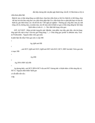 dấu hiệu dương tính mà phải gộp thành từng vấn đề. 6 Chẩn đoán sơ bộ và
chẩn đoán phân biệt
Bệnh lý nào có khả năng đúng cao nhất được chọn làm chẩn đoán sơ bộ Các bệnh lý có thể đúng, chưa
thể loại trừ trên lâm sàng đưa vào chẩn đoán phân biệt Các chẩn đoán đưa ra phải phù hợp với tóm tắt
bệnh án, giải thích được các vấn đề đã nêu 7 Đề nghị xét nghiệm - Thường qui: công thức máu, ký sinh
trùng sốt rét, đường máu, creatinin máu, ion đồ máu (nếu là bệnh xơ gan có khả năng dùng lợi tiều hoặc
bệnh nhân có nôn ói ...) - Xác định tình trạng viêm gan:
AST, ALT,GGT - Khảo sát tình trạng tắc mật: bilirubin toàn phần, trực tiếp, gián tiếp, siêu âm bụng
tổng quát (tắc mật cơ học? cấu trúc gan? báng bụng ?...) - Chức năng gan: protid và albumin máu, Taux
de Prothrombin - Nguyên nhân viêm gan (nếu
là phát hiện lần đầu) Viêm gan siêu vi cấp: HB
s
Ag, IgM anti HB
c
, anti HCV,IgM anti HAV,(IgM anti HEV nếu HAV,HCV, HBV âm tính) Viêm gan siêu
vi mạn: HB
s
Ag (HB
e
Ag, DNA HBV nếu HB
s
Ag dương tính), anti HCV (RNA HCV nếu anti HCV dương tính và bệnh nhân có khả năng đặc trị
HCV) - Nguyên nhân khiến bệnh gan
có sẵn diễn tiến xấu :
116
 