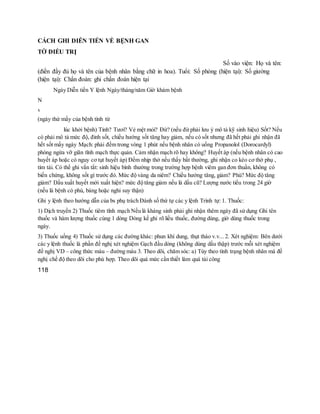 CÁCH GHI DIỄN TIẾN VỀ BỆNH GAN
TỜ ĐIỀU TRỊ
Số vào viện: Họ và tên:
(điền đầy đủ họ và tên của bệnh nhân bằng chữ in hoa). Tuổi: Số phòng (hiện tại): Số giường
(hiện tại): Chẩn đoán: ghi chẩn đoán hiện tại
Ngày Diễn tiến Y lệnh Ngày/tháng/năm Giờ khám bệnh
N
x
(ngày thứ mấy của bệnh tính từ
lúc khởi bệnh) Tỉnh? Tươi? Vẻ mệt mỏi? Đừ? (nếu đừ phải lưu ý mô tả kỹ sinh hiệu) Sốt? Nếu
có phải mô tả mức độ, đỉnh sốt, chiều hướng sốt tăng hay giảm, nếu có sốt nhưng đã hết phải ghi nhận đã
hết sốt mấy ngày Mạch: phải đếm trong vòng 1 phút nếu bệnh nhân có uống Propanolol (Dorocardyl)
phòng ngừa vỡ giãn tĩnh mạch thực quản. Cảm nhận mạch rõ hay không? Huyết áp (nếu bệnh nhân có cao
huyết áp hoặc có nguy cơ tụt huyết áp) Đếm nhịp thở nếu thấy bất thường, ghi nhận co kéo cơ thở phụ ,
tím tái. Có thể ghi vắn tắt: sinh hiệu bình thường trong trường hợp bệnh viêm gan đơn thuần, không có
biến chứng, không sốt gì trước đó. Mức độ vàng da niêm? Chiều hướng tăng, giảm? Phù? Mức độ tăng
giảm? Dấu xuất huyết mới xuất hiện? mức độ tăng giảm nếu là dấu cũ? Lượng nước tiểu trong 24 giờ
(nếu là bệnh có phù, báng hoặc nghi suy thận)
Ghi y lệnh theo hướng dẫn của bs phụ trách Đánh số thứ tự các y lệnh Trình tự: 1. Thuốc:
1) Dịch truyền 2) Thuốc tiêm tĩnh mạch Nếu là kháng sinh phải ghi nhận thêm ngày đã sử dụng Ghi tên
thuốc và hàm lượng thuốc cùng 1 dòng Dòng kế ghi rõ liều thuốc, đường dùng, giờ dùng thuốc trong
ngày.
3) Thuốc uống 4) Thuốc sử dụng các đường khác: phun khí dung, thụt tháo v.v... 2. Xét nghiệm: Bên dưới
các y lệnh thuốc là phần đề nghị xét nghiệm Gạch đầu dòng (không dùng dấu thập) trước mỗi xét nghiệm
đề nghị VD – công thức máu – đường máu 3. Theo dõi, chăm sóc: a) Tùy theo tình trạng bệnh nhân mà đề
nghị chế độ theo dõi cho phù hợp. Theo dõi quá mức cần thiết làm quá tải công
118
 