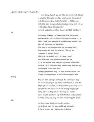 việc Tiêu mấy lần/ ngày? Tiêu phân đen
điều dưỡng, theo dõi quá sệt? (khai thác kỹ nếu bệnh nhân có
sơ sài có thể không phát hiện thiếu máu, hoa mắt, chóng mặt...)
bệnh nhân chuyển nặng. Ăn kém? (phải hỏi cụ thể bệnh nhân
Ví dụ bệnh nhân viêm gan siêu ăn uống được những gì rồi mới kết
vi không biến chứng, không luận) Ói?
cao huyết áp, ăn uống sinh hoạt Đau nơi nào? Tính chất đau? Ví
dụ
bình thường, thì không cần Không được ghi là đau bụng mà
phải theo dõi HA, chỉ cần ghi phải ghi cụ thể đau thượng vị ? hạ
Td M, T/6 giờ (theo dõi mạch vị ? đau khắp bụng, đau âm ỉ, đau
nhiệt mỗi 6 giờ) từng cơn, đau dữ dội...
Bệnh nhân xơ gan báng bụng Cảm giác bất thường khác?...
đang dùng lợi tiểu, dùng Tim: đều? rõ? Tiếng tim bất
Propanolol thì phải ghi thường?
Td HA,M, T/6 giờ Phổi: rale? Hội chứng 3 giảm?
Nước tiểu/24 giờ Bụng: sờ chạm gan lách? Gõ đục
b) Chế độ chăm sóc ở trại vùng thấp? điểm đau? Nếu có báng
thường là cấp III , bệnh nhân bụng ghi nhận bụng báng tăng hay
có thể tự phục vụ bản thân. giảm?
Trường hợp bệnh nhân nặng, Ghi nhận thêm các cơ quan khác
có nguy cơ rối loạn tri giác, đi nếu có bất thường hoặc bình
thường
đứng khó khăn, người già lú nhưng là dấu âm tính quan trọng
lẫn, trẻ em cần có người giúp Ví dụ: bệnh nhân sốt, ói, nhức đầu
đỡ phải ghi săn sóc cấp II, cho thì phải khám kỹ dấu màng não và
người nhà túc trực. Tất cả cho dù bình thường cũng phải ghi
trường hợp có sử dụng tiêm rõ” dấu màng não âm tính”
truyền đều phải ghi săn sóc cấp Bệnh nhân than đau hạ sườn phải,
II. Những trường hợp nặng hơn khám bình thường phải ghi rõ :
dấu
cần chuyển khoa hồi sức cấp Murphy âm tính...
cứu là săn sóc cấp I. Ghi nhận các kết quả xét nghiệm
4. Chế độ ăn: mới, lưu ý phải ghi đơn vị và có thể
 