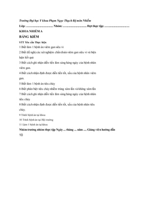 Trường Đại học Y khoa Phạm Ngọc Thạch Bộ môn Nhiễm
Lớp: .................................... Nhóm: ................................ Đợt thực tập: .................................
KHOA NHIỄM A
BẢNG KIỂM
STT Yêu cầu Thực hiện
1 Biết làm 1 bệnh án viêm gan siêu vi
2 Biết đề nghị các xét nghiệm chẩn đoán viêm gan siêu vi và biện
luận kết quả
3 Biết cách ghi nhận diễn tiến lâm sàng hàng ngày của bệnh nhân
viêm gan.
4 Biết cách nhận định được diễn tiến tốt, xấu của bệnh nhân viêm
gan.
5 Biết làm 1 bệnh án tiêu chảy
6 Biết phân biệt tiêu chảy nhiễm trùng xâm lấn và không xâm lấn
7 Biết cách ghi nhận diễn tiến lâm sàng hàng ngày của bệnh nhân
tiêu chảy
8 Biết cách nhận định được diễn tiến tốt, xấu của bệnh nhân tiêu
chảy.
9 Trình bệnh án tại khoa
10 Trình bệnh án tại Hội trường
11 Làm 1 bệnh án tại khoa
Nhóm trưởng nhóm thực tập Ngày ... tháng ... năm .... Giảng viên hướng dẫn
10
 