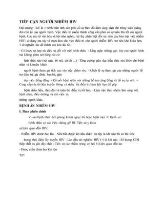 TIẾP CẬN NGƯỜI NHIỄM HIV
Đại cương: HIV là 1 bệnh mãn tính cần phải có sự theo dõi lâm sàng chặt chẽ trong suốt quãng
đời còn lại của người bệnh. Việc điều trị muốn thành công cần phải có sự tuân thủ tốt của người
bệnh. Các yếu tố văn hóa xã hội như nghèo, kỳ thị, phân biệt đối xử, nhu cầu bảo mật việc nhiễm
HIV, sử dụng ma túy và rượu làm cho việc điều trị cho người nhiễm HIV trở nên khó khăn hơn.
1 số nguyên tắc để chăm sóc kéo dài tốt
- Có được sự hợp tác điều trị đối với mỗi bệnh nhân. - Lắng nghe những giải bày của người bệnh
mà không phán xét bằng bất cứ
hình thức nào (nét mặt, lời nói, cử chỉ ...) - Tăng cường giáo dục kiến thức sức khỏe cho bệnh
nhân và khuyến khích
người bệnh tham gia tích cực vào việc chăm sóc. - Khích lệ sự tham gia của những người hỗ
trợ điều trị: gia đình, bạn bè, giáo
dục viên đồng đẳng. - Kết nối bệnh nhân với những hỗ trợ cộng đồng và hỗ trợ tại nhà. -
Cung cấp các tài liệu truyền thông cá nhân, thẻ điều trị kèm lịch hẹn để giúp
bệnh nhân hiểu, theo dõi và tuân thủ điều trị tốt hơn. - Làm việc theo nhóm lâm sàng với
bệnh nhân, điều dưỡng, tư vấn viên và
những người khác.
BỆNH ÁN NHIỄM HIV
I. Than phiền chính
Vì sao bệnh nhân đến phòng khám ngoại trú hoặc bệnh viện II. Bệnh sử
Bệnh nhân có các triệu chứng gì? III. Tiền sử y khoa
a) Liên quan đến HIV:
- Nhiễm HIV được bao lâu - Nếu biết được lần đầu chích ma túy là khi nào thì có thể ước
lượng thời điểm lây truyền HIV - Lần đầu xét nghiệm HIV (+) là khi nào - Số lượng CD4
thấp nhất và gần đây nhất - Tiền sử các nhiễm trùng cơ hội b) Liên quan đến lao
- Được chẩn đoán lao khi nào
121
 