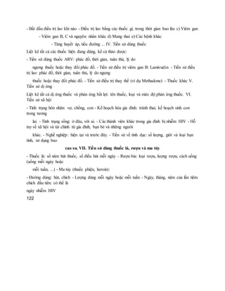 - Bắt đầu điều trị lao khi nào - Điều trị lao bằng các thuốc gì, trong thời gian bao lâu c) Viêm gan
- Viêm gan B, C và nguyên nhân khác d) Mang thai e) Các bệnh khác
- Tăng huyết áp, tiểu đường ... IV. Tiền sử dùng thuốc
Liệt kê tất cả các thuốc hiện đang dùng, kể cả thảo dược:
- Tiền sử dùng thuốc ARV: phác đồ, thời gian, tuân thủ, lý do
ngưng thuốc hoặc thay đổi phác đồ. - Tiền sử điều trị viêm gan B: Lamivudin - Tiền sử điều
trị lao: phác đồ, thời gian, tuân thủ, lý do ngưng
thuốc hoặc thay đổi phác đồ. - Tiền sử điều trị thay thế (ví dụ Methadone) - Thuốc khác V.
Tiền sử dị ứng
Liệt kê tất cả dị ứng thuốc và phản ứng bất lợi: tên thuốc, loại và mức độ phản ứng thuốc. VI.
Tiền sử xã hội
- Tình trạng hôn nhân: vợ, chồng, con - Kế hoạch hóa gia đình: tránh thai, kế hoạch sinh con
trong tương
lai. - Tình trạng sống: ở đâu, với ai. - Các thành viên khác trong gia đình bị nhiễm HIV - Hỗ
trợ về xã hội và tài chính từ gia đình, bạn bè và những người
khác. - Nghề nghiệp: hiện tại và trước đây. - Tiền sử về tình dục: số lượng, giới và loại bạn
tình, sử dụng bao
cao su. VII. Tiền sử dùng thuốc lá, rượu và ma túy
- Thuốc lá: số năm hút thuốc, số điếu hút mỗi ngày - Rượu bia: loại rượu, lượng rượu, cách uống
(uống mỗi ngày hoặc
mỗi tuần, ...) - Ma túy (thuốc phiện, heroin):
- Đường dùng: hút, chích - Lượng dùng mỗi ngày hoặc mỗi tuần - Ngày, tháng, năm của lần tiêm
chích đầu tiên: có thể là
ngày nhiễm HIV
122
 