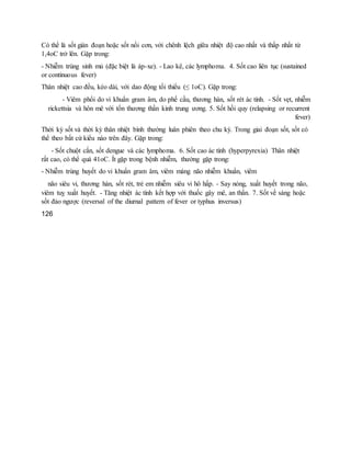 Có thể là sốt gián đoạn hoặc sốt nối cơn, với chênh lệch giữa nhiệt độ cao nhất và thấp nhất từ
1,4oC trở lên. Gặp trong:
- Nhiễm trùng sinh mủ (đặc biệt là áp-xe). - Lao kê, các lymphoma. 4. Sốt cao liên tục (sustained
or continuous fever)
Thân nhiệt cao đều, kéo dài, với dao động tối thiểu (≤ 1oC). Gặp trong:
- Viêm phổi do vi khuẩn gram âm, do phế cầu, thương hàn, sốt rét ác tính. - Sốt vẹt, nhiễm
rickettsia và hôn mê với tổn thương thần kinh trung ương. 5. Sốt hồi quy (relapsing or recurrent
fever)
Thời kỳ sốt và thời kỳ thân nhiệt bình thường luân phiên theo chu kỳ. Trong giai đoạn sốt, sốt có
thể theo bất cứ kiểu nào trên đây. Gặp trong:
- Sốt chuột cắn, sốt dengue và các lymphoma. 6. Sốt cao ác tính (hyperpyrexia) Thân nhiệt
rất cao, có thể quá 41oC. Ít gặp trong bệnh nhiễm, thường gặp trong:
- Nhiễm trùng huyết do vi khuẩn gram âm, viêm màng não nhiễm khuẩn, viêm
não siêu vi, thương hàn, sốt rét, trẻ em nhiễm siêu vi hô hấp. - Say nóng, xuất huyết trong não,
viêm tuỵ xuất huyết. - Tăng nhiệt ác tính kết hợp với thuốc gây mê, an thần. 7. Sốt về sáng hoặc
sốt đảo ngược (reversal of the diurnal pattern of fever or typhus inversus)
126
 