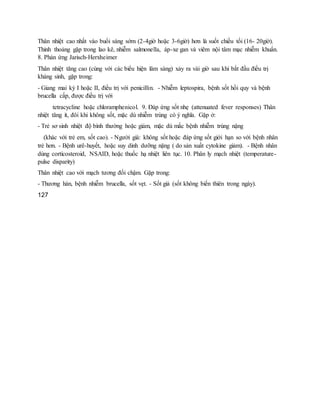 Thân nhiệt cao nhất vào buổi sáng sớm (2-4giờ hoặc 3-6giờ) hơn là suốt chiều tối (16- 20giờ).
Thỉnh thoảng gặp trong lao kê, nhiễm salmonella, áp-xe gan và viêm nội tâm mạc nhiễm khuẩn.
8. Phản ứng Jarisch-Herxheimer
Thân nhiệt tăng cao (cùng với các biểu hiện lâm sàng) xảy ra vài giờ sau khi bắt đầu điều trị
kháng sinh, gặp trong:
- Giang mai kỳ I hoặc II, điều trị với penicillin. - Nhiễm leptospira, bệnh sốt hồi quy và bệnh
brucella cấp, được điều trị với
tetracycline hoặc chloramphenicol. 9. Đáp ứng sốt nhẹ (attenuated fever responses) Thân
nhiệt tăng ít, đôi khi không sốt, mặc dù nhiễm trùng có ý nghĩa. Gặp ở:
- Trẻ sơ sinh nhiệt độ bình thường hoặc giảm, mặc dù mắc bệnh nhiễm trùng nặng
(khác với trẻ em, sốt cao). - Người già: không sốt hoặc đáp ứng sốt giới hạn so với bệnh nhân
trẻ hơn. - Bệnh urê-huyết, hoặc suy dinh dưỡng nặng ( do sản xuất cytokine giảm). - Bệnh nhân
dùng corticosteroid, NSAID, hoặc thuốc hạ nhiệt liên tục. 10. Phân ly mạch nhiệt (temperature-
pulse disparity)
Thân nhiệt cao với mạch tương đối chậm. Gặp trong:
- Thương hàn, bệnh nhiễm brucella, sốt vẹt. - Sốt giả (sốt không biến thiên trong ngày).
127
 