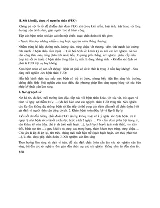 II. Sốt kéo dài, chưa rõ nguyên nhân (FUO)
Không có một lối tắt để đi đến chẩn đoán FUO, chỉ có sự kiên nhẫn, bình tỉnh, linh hoạt, với lòng
thương yêu bệnh nhân, giúp người bác sĩ thành công.
Tiếp cận bệnh nhân sốt kéo dài cần một chiến thuật chẩn đoán chi tiết gồm:
- Trước tiên loại những nhiễm trùng hoặc nguyên nhân thông thường:
Nhiễm trùng hô hấp, đường ruột, đường tiểu, vùng chậu, vết thương, viêm tĩnh mạch (do đường
tĩnh mạch, ở bệnh nhân nằm viện), ... Cần hỏi bệnh sử, khám kỹ và làm các xét nghiệm cơ bản
như công thức máu, tổng phân tích nước tiểu, X quang phổi thẳng, xét nghiệm phân, cấy máu.
Loại trừ sốt do thuốc ở bệnh nhân đang điều trị, nhất là dùng kháng sinh. - Kế đến xác định có
phải là FUO thật sự hay không:
Xem bệnh nhân có còn sốt không? Bệnh sử phải có sốt ít nhất là trong 3 tuần hay không? - Sau
cùng mới nghiên cứu bệnh nhân FUO:
Hầu hết bệnh nhân này mắc một bệnh có thể trị được, nhưng biểu hiện lâm sàng bất thường,
không điển hình. Phải nghiên cứu toàn diện, đặt phương pháp lâm sàng ngang bằng với các biện
pháp kỹ thuật cận lâm sàng.
1. Hỏi kỹ bệnh sử
Nơi lui tới, du lịch, môi trường làm việc, tiếp xúc với bệnh nhân khác, với súc vật, thói quen và
hành vi nguy cơ nhiễm HIV, ... (khi hỏi luôn nhớ các nguyên nhân FUO trong trí). Nếu nghiên
cứu lúc đầu không đủ, những bệnh sử liên tiếp có thể cung cấp thêm đầu mối để chẩn đoán. Hỏi
gia đình và người thân cận cũng có ích. 2. Khám bệnh toàn diện, kỹ và lặp đi lặp lại
Kiểu sốt chỉ dẫn hướng chẩn đoán FUO, nhưng không hoặc có ít ý nghĩa xác định bệnh, trừ ít
ngoại lệ như bệnh sốt rét (sốt cách nhật, hoặc cách 2 ngày), ... Với chẩn đoán phân biệt trong trí,
nên khám kỹ toàn thân, chú ý: da (nốt xuất huyết ...), hạch bạch huyết (cần sinh thiết), tim (âm
thổi, bệnh van tim ...), gan, khối u và vùng đau trong bụng, thăm khám trực tràng, vùng chậu, ...
Chủ yếu là lặp đi lặp lại, tìm triệu chứng mới xuất hiện trễ (hạch bạch huyết, âm thổi, phát ban
...), là chìa khoá giúp chẩn đoán. 3. Xét nghiệm cận lâm sàng
Theo hướng lâm sàng và dịch tễ trên, để xác định chẩn đoán cần làm các xét nghiệm cận lâm
sàng, bắt đầu các xét nghiệm đơn giản đến phức tạp, các xét nghiệm không xâm lấn đến xâm lấn:
128
 