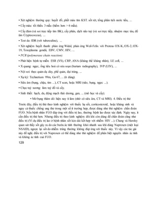 ▪ Xét nghiệm thường quy: huyết đồ, phết máu tìm KST. sốt rét, tổng phân tích nước tiểu, ...
▪ Cấy máu: tối thiểu 3 mẫu (hiếm hơn > 6 mẫu).
▪ Cấy đàm (và soi trực tiếp tìm BK), cấy phân, dịch não tuỷ (và soi trực tiếp, nhuộm mực tàu, để
tìm Cryptococcus), ...
▪ Test da: IDR (với tuberculine), ...
▪ Xét nghiệm huyết thanh: phản ứng Widal, phản ứng Weil-Felix với Proteus OX-K, OX-2, OX-
19, Toxoplasma gondii, EBV, CMV, HIV, ...
▪ PCR (polymerase chain reaction).
▪ Phát hiện bệnh tự miễn: ESR (VS), CRP, ANA (kháng thể kháng nhân), LE cell, ...
▪ X quang: ngực, ống tiêu hoá có sửa soạn (barium radiography), IVP (UIV), ...
▪ Nội soi: thực quản-dạ dày, phế quản, đại tràng, ...
▪ Xạ ký: Technetium 99m, Ga 67, ... (ít dùng).
▪ Siêu âm (bụng, chậu, tim ...), CT scan, hoặc MRI (não, bụng, ngực ...).
▪ Chọc tuỷ xương: làm tuỷ đồ và cấy.
▪ Sinh thiết: hạch, da, động mạch thái dương, gan, ... (mô học và cấy).
▪ Mở bụng thăm dò: hiện nay ít làm (nhờ có siêu âm, CT và MRI). 4. Điều trị thử
Trước đây, điều trị thử theo kinh nghiệm với thuốc hạ sốt, corticosteroid, hoặc kháng sinh và
ngay cả thuốc chống ung thư trong một số ít trường hợp, được dùng như thử nghiệm chẩn đoán
FUO. Nếu bệnh nhân FUO đáp ứng với điều trị lao, thường bệnh lao được xác định. Ngày nay, ít
cần điều trị thử hơn. Nhưng điều trị theo kinh nghiệm đôi khi còn dùng để chẩn đoán cũng như
điều trị (Ví dụ điều trị lao ở bệnh nhân sốt kéo dài kết hợp với nhiễm HIV ...). Chang và Hawley
quan sát thấy sốt gây ra do các bướu ác tính thường khỏi nhanh sau khi dùng Naproxen (một loại
NSAID), ngược lại sốt do nhiễm trùng thường không đáp ứng với thuốc này. Vì vậy các tác giả
này đề nghị điều trị với Naproxen có thể dùng như thử nghiệm để phân biệt nguyên nhân ác tính
và không ác tính cuả FUO.
129
 