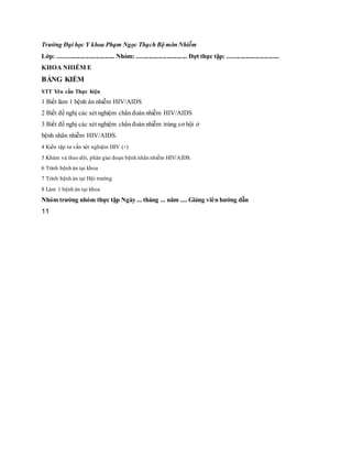 Trường Đại học Y khoa Phạm Ngọc Thạch Bộ môn Nhiễm
Lớp: .................................... Nhóm: ................................ Đợt thực tập: .................................
KHOA NHIỄM E
BẢNG KIỂM
STT Yêu cầu Thực hiện
1 Biết làm 1 bệnh án nhiễm HIV/AIDS
2 Biết đề nghị các xét nghiệm chẩn đoán nhiễm HIV/AIDS
3 Biết đề nghị các xét nghiệm chẩn đoán nhiễm trùng cơ hội ở
bệnh nhân nhiễm HIV/AIDS.
4 Kiến tập tư vấn xét nghiệm HIV (+)
5 Khám và theo dõi, phân giai đoạn bệnh nhân nhiễm HIV/AIDS.
6 Trình bệnh án tại khoa
7 Trình bệnh án tại Hội trường
8 Làm 1 bệnh án tại khoa
Nhóm trưởng nhóm thực tập Ngày ... tháng ... năm .... Giảng viên hướng dẫn
11
 
