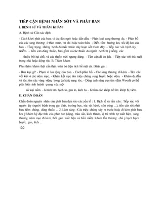 TIẾP CẬN BỆNH NHÂN SỐT VÀ PHÁT BAN
I. BỆNH SỬ VÀ THĂM KHÁM
A. Bệnh sử Cần xác định:
- Cách khởi phát của ban; ví dụ: đột ngột hoặc dần dần. - Phân loại sang thương da. - Phân bố
của các sang thương: ở thân mình, tứ chi hoặc toàn thân. - Diễn tiến: hướng lan, tốc độ lan của
ban. - Tổng trạng, những bệnh đã mắc trước đây hoặc sốt trước đây. - Tiếp xúc với bệnh lây
nhiễm. - Tiền căn dùng thuốc, bao gồm cả các thuốc do người bệnh tự ý uống, các
thuốc bôi tại chỗ, và các thuốc mới ngưng dùng. - Tiền căn đi du lịch. - Tiếp xúc với thú nuôi
trong nhà hoặc động vật. B. Thăm khám
Phải thăm khám thật cẩn thận toàn bộ diện tích bề mặt da. Đánh giá :
- Ban loại gì? - Phạm vi lan rộng của ban. - Cách phân bố. - Các sang thương đi kèm. - Tìm các
vết loét ở các niêm mạc. - Khám kết mạc tìm triệu chứng sung huyết hoặc viêm. - Khám da đầu
và tóc: tìm các vùng viêm, bong da hoặc rụng tóc. - Dùng ánh sáng cực tím (đèn Wood) có thể
phát hiện ánh huỳnh quang của một
số loại nấm. - Khám tìm hạch to, gan to, lách to. - Khám các khớp để tìm khớp bị viêm.
II. CHẨN ĐOÁN
Chẩn đoán nguyên nhân của phát ban dựa vào các yếu tố : 1. Dịch tễ và tiền căn : Tiếp xúc với
nguồn lây (người bệnh trong gia đình, trường học, súc vật bệnh, côn trùng ...), tiền căn sốt phát
ban, tiêm chủng, dùng thuốc ... 2. Lâm sàng : Các triệu chứng xảy ra trước hoặc đi kèm phát ban,
lưu ý khám kỹ đặc tính của phát ban (dạng, màu sắc, kích thước, vị trí, trình tự xuất hiện, sang
thương niêm mạc đi kèm, thời gian xuất hiện và biến mất). Khám tổn thương: chú ý hạch bạch
huyết, gan, lách ...
130
 