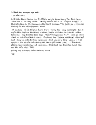 2. Sốt và phát ban dạng mụn nước
2.1 Nhiễm siêu vi
2.1.1 Nhiễm Herpes Simplex virus 2.1.2 Nhiễm Varicella Zoster virus a. Thủy đậu b. Herpes
Zoster virus 2.2 Sau chủng vaccine 2.3 Không do nhiễm siêu vi 2.3.1 Hồng ban đa dạng 2.3.2
Hoại tử bì nhiễm độc 2.3.3 Các nguyên nhân khác Dị ứng thuốc. Viêm da tiếp xúc ... 3. Sốt phát
ban dạng sẩn hoặc mày đay (papules, wheals)
- Dị ứng thuốc - Sốt tinh hồng ban (Scarlet fever): - Thương hàn: - Giang mai thứ phát - Ban đỏ
truyền nhiễm (Erythema infectiosum) - Sởi Đức (Rubella - Sởi - Ban đào (Roseola) - Nhiễm
Enterovirus - Tăng đơn nhân nhiễm trùng: - Nhiễm Cytomegalovirus (CMV) - Viêm gan siêu vi
- Bệnh vẩy phấn hồng (Pityriasis rosea) - Hồng ban đa dạng (Erythema multiforme) - Bệnh huyết
thanh - Hồng ban có bờ (Erythema marginatum) - Bệnh lupus đỏ hệ thống - Viêm cơ bì 3. Xét
nghiệm : - Xem trực tiếp : mẫu cạo hoặc sinh thiết da, phết Tzanck (HSV) ... - Cấy vi khuẩn,
phân lập virus : sang thương, bệnh phẩm máu ... - Huyết thanh chẩn đoán : Paul Bunnel (tăng
đơn nhân nhiễm trùng), Widal
(thương hàn), Weil-Felix (nhiễm rickettsia), ELISA ...
132
 