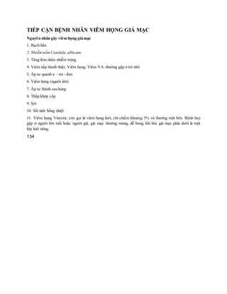 TIẾP CẬN BỆNH NHÂN VIÊM HỌNG GIẢ MẠC
Nguyên nhân gây viêm họng giả mạc
1. Bạch hầu
2. NhiễmnấmCandida. albicans
3. Tăng đơn nhân nhiễm trùng
4. Viêm nắp thanh thiệt, Viêm họng, Viêm VA: thường gặp ở trẻ nhỏ
5. Áp xe quanh a – mi - đan
6. Viêm họng (người lớn)
7. Áp xe thành sau họng
8. Thấp khớp cấp
9. Sởi
10. Sốt tinh hồng nhiệt
11. Viêm họng Vincent, còn gọi là viêm họng loét, chỉ chiếm khoảng 5% và thường một bên. Bệnh hay
gặp ở người lớn tuổi hoặc người già, giả mạc thường mỏng, dễ bong, khi bóc giả mạc phía dưới là một
lớp loét nông.
134
 