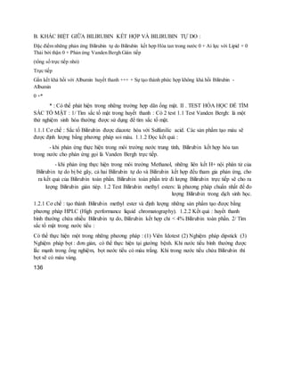 B. KHÁC BIỆT GIỮA BILIRUBIN KẾT HỢP VÀ BILIRUBIN TỰ DO :
Đặc điểm những phản ứng Bilirubin tự do Bilirubin kết hợp Hòa tan trong nước 0 + Ai lực với Lipid + 0
Thải bởi thận 0 + Phản ứng Vanden Bergh Gián tiếp
(tổng số trực tiếp nhỏ)
Trực tiếp
Gắn kết khả hồi với Albumin huyết thanh +++ + Sự tạo thành phức hợp không khả hồi Bilirubin -
Albumin
0 +*
* : Có thể phát hiện trong những trường hợp dãn ống mật. II . TEST HÓA HỌC ĐỂ TÌM
SẮC TỐ MẬT : 1/ Tìm sắc tố mật trong huyết thanh : Có 2 test 1.1 Test Vanden Bergh: là một
thử nghiệm sinh hóa thường được sử dụng để tìm sắc tố mật.
1.1.1 Cơ chế : Sắc tố Bilirubin được diazote hóa với Sulfanilic acid. Các sản phẩm tạo màu sẽ
được định lượng bằng phương pháp soi màu. 1.1.2 Đọc kết quả :
- khi phản ứng thực hiện trong môi trường nước trung tính, Bilirubin kết hợp hòa tan
trong nước cho phản ứng gọi là Vanden Bergh trực tiếp.
- khi phản ứng thực hiện trong môi trường Methanol, những liên kết H+ nội phân tử của
Bilirubin tự do bị bẻ gãy, cả hai Bilirubin tự do và Bilirubin kết hợp đều tham gia phản ứng, cho
ra kết quả của Bilirubin toàn phần. Bilirubin toàn phần trừ đi lượng Bilirubin trực tiếp sẽ cho ra
lượng Bilirubin gián tiép. 1.2 Test Bilirubin methyl esters: là phương pháp chuẩn nhất để đo
lượng Bilirubin trong dịch sinh học.
1.2.1 Cơ chế : tạo thành Bilirubin methyl ester và định lượng những sản phẩm tạo được bằng
phương pháp HPLC (High performance liquid chromatography). 1.2.2 Kết quả : huyết thanh
bình thường chứa nhiều Bilirubin tự do, Bilirubin kết hợp chỉ < 4% Bilirubin toàn phần. 2/ Tìm
sắc tố mật trong nước tiểu :
Có thể thực hiện một trong những phương pháp : (1) Viên Idotest (2) Nghiệm pháp dipstick (3)
Nghiệm pháp bọt : đơn giản, có thể thực hiện tại giường bệnh. Khi nước tiểu bình thường được
lắc mạnh trong ống nghiệm, bọt nước tiểu có màu trắng. Khi trong nước tiểu chứa Bilirubin thì
bọt sẽ có màu vàng.
136
 