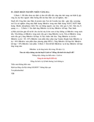 IV. CHẨN ĐOÁN NGUYÊN NHÂN VÀNG DA :
1) Bước 1: Để chẩn đoán xác định và theo dõi diễn tiến cũng như tình trạng của bệnh lý gây
vàng da; tùy theo nguyên nhân hướng đến mà thực hiện các xét nghiệm, như :
Huyết đồ- Công thức máu Điện di protein máu Test de Coombs trực tiếp - gián tiếp, screening
test Các xét nghiệm đông máu Định lượng Bilirubin trong máu Định lượng SGOT, SGPT Định
lượng Alkalin phosphatase kiềm Tìm các kháng nguyên của virus viêm gan A, B,C. Siêu âm, X
quang v.v..... 2) Bước 2: Xác định tăng Bilirubin tự do hay Bilirubin kết hợp. Thực hành:
a) Một cách đơn giản để trả lời cho câu hỏi này là tìm xem có hay không có Bilirubin trong nước
tiểu. Nếu không có Bilirubin trong nước tiểu gợi ý tăng Bilirubin tự do. Nếu có Bilirubin trong
nước tiểu gợi ý tăng Bilirubin kết hợp. b) Tiêu chuẩn sinh hóa: Tăng Bilirubin tự do khi :
Bilirubin tự do > 80 - 85% Bilirubin toàn phần (theo phản ứng Vanden Bergh) hoặc Bilirubin tự
do > 96% Bilirubin toàn phần (theo phương pháp HPLC). Tăng Bilirubin kết hợp khi: Bilirubin
kết hợp > 50% Bilirubin toàn phần. 3) Bước 3: Khi đã biết Bilirubine tự do hay Bilirubin kết hợp
tăng trong máu
Bilirubine tự do tăng (nước tiểu trong, Hb niệu (+))
Tìm các triệu chứng của tán huyết Lách to? Hồng cầu lưới trên huyết đồ?
Những triệu chứng của thiếu máu ± Lách to
Vàng da tán huyết (Sốt rét)
Hồng cầu lưới ở tỷ lệ bình thường Lách không to
Thiếu máu Không thiếu máu
Bệnh tạo hồng cầu Hội chứng GILBERT ? không hiệu quả
Test phénobarbital
139
 