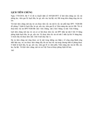 LỊCH TIÊM CHỦNG
Ngày 17/03/2010, Bộ Y tế đã ra Quyết định số 845/QĐ-BYT về lịch tiêm chủng các vắc xin
phòng lao, viêm gan B, bạch hầu, ho gà, uốn ván, bại liệt, sởi, Hib trong tiêm chủng rộng cho trẻ
em.
Với lịch tiêm chủng mới này trẻ em được tiêm vắc xin mới là vắc xin phối hợp DPT- VGB-Hib
để phòng 5 bệnh là bạch hầu, ho gà, uốn ván, viêm gan B và Viêm màng não mủ do Hib. Trẻ sẽ
được tiêm vắc xin DPT-VGB-Hib mũi 1 khi 2 tháng, mũi 2 khi 3 tháng và mũi 3 khi 4 tháng.
Lịch tiêm chủng mới này trẻ em có cơ hội được tiêm vắc xin DPT nhắc lại mũi 4 khi 18 tháng
phòng bệnh bạch hầu, ho gà, uốn ván. Và được tiêm vắc xin sởi mũi 2 nhắc lại khi 18 tháng thay
vì trước đây trẻ được tiêm mũi 2 khi 6 tuổi (học lớp 1).
Dự án tiêm chủng mở rộng được coi là một trong những can thiệp y tế công cộng thành công
nhất hiện nay, trẻ em được tiêm chủng đầy đủ các loại vắc xin trong chương trình sẽ phòng được
8 bệnh là bạch hầu, ho gà, uốn ván, viêm gan B và viêm phổi, Viêm màng não mủ do Hib, sởi,
lao, bại liệt. Với lịch tiêm chủng mới trẻ em Việt Nam sẽ được phòng bệnh tốt hơn.
141
 