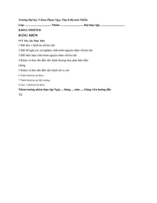 Trường Đại học Y khoa Phạm Ngọc Thạch Bộ môn Nhiễm
Lớp: .................................... Nhóm: ................................ Đợt thực tập: .................................
KHOA NHIỄM B
BẢNG KIỂM
STT Yêu cầu Thực hiện
1 Biết làm 1 bệnh án sốt kéo dài
2 Biết đề nghị các xét nghiệm chẩn đoán nguyên nhân sốt kéo dài
3 Biết biện luận chẩn đoán nguyên nhân sốt kéo dài
4 Khám và theo dõi diễn tiến bệnh thương hàn, phát hiện biến
chứng
5 Khám và theo dõi diễn tiến bệnh sốt ve mò
6 Trình bệnh án tại khoa
7 Trình bệnh án tại Hội trường
8 Làm 1 bệnh án tại khoa
Nhóm trưởng nhóm thực tập Ngày ... tháng ... năm .... Giảng viên hướng dẫn
13
 