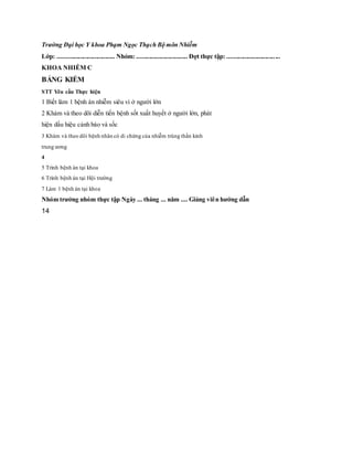 Trường Đại học Y khoa Phạm Ngọc Thạch Bộ môn Nhiễm
Lớp: .................................... Nhóm: ................................ Đợt thực tập: .................................
KHOA NHIỄM C
BẢNG KIỂM
STT Yêu cầu Thực hiện
1 Biết làm 1 bệnh án nhiễm siêu vi ở người lớn
2 Khám và theo dõi diễn tiến bệnh sốt xuất huyết ở người lớn, phát
hiện dấu hiệu cảnh báo và sốc
3 Khám và theo dõi bệnh nhân có di chứng của nhiễm trùng thần kinh
trung ương
4
5 Trình bệnh án tại khoa
6 Trình bệnh án tại Hội trường
7 Làm 1 bệnh án tại khoa
Nhóm trưởng nhóm thực tập Ngày ... tháng ... năm .... Giảng viên hướng dẫn
14
 