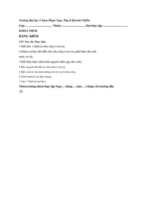 Trường Đại học Y khoa Phạm Ngọc Thạch Bộ môn Nhiễm
Lớp: .................................... Nhóm: ................................ Đợt thực tập: .................................
KHOA NHI B
BẢNG KIỂM
STT Yêu cầu Thực hiện
1 Biết làm 1 bệnh án tiêu chảy ở trẻ em
2 Khám và theo dõi diễn tiến tiêu chảy ở trẻ em, phát hiện dấu mất
nước và sốc
3 Biết biện luận chẩn đoán nguyên nhân gây tiêu chảy
4 Biết nguyên tắc điều trị tiêu chảy ở trẻ em
5 Biết cách tư vấn dinh dưỡng cho trẻ em bị tiêu chảy
6 Trình bệnh án tại Hội trường
7 Làm 1 bệnh án tại khoa
Nhóm trưởng nhóm thực tập Ngày ... tháng ... năm .... Giảng viên hướng dẫn
15
 