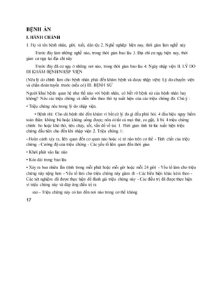 BỆNH ÁN
I. HÀNH CHÁNH
1. Họ và tên bệnh nhân, giới, tuổi, dân tộc 2. Nghề nghiệp hiện nay, thời gian làm nghề này
Trước đây làm những nghề nào, trong thời gian bao lâu 3. Địa chỉ cư ngụ hiện nay, thời
gian cư ngụ tại địa chỉ này
Trước đây đã cư ngụ ở những nơi nào, trong thời gian bao lâu 4. Ngày nhập viện II. LÝ DO
ĐI KHÁM BỆNH/NHẬP VIỆN
(Nêu lý do chính làm cho bệnh nhân phải đến khám bệnh và được nhập viện) Lý do chuyển viện
và chẩn đoán tuyến trước (nếu có) III. BỆNH SỬ
Người khai bệnh: quan hệ như thế nào với bệnh nhân, có biết rõ bệnh sử của bệnh nhân hay
không? Nêu các triệu chứng và diễn tiến theo thứ tự xuất hiện của các triệu chứng đó. Chú ý :
▪ Triệu chứng nêu trong lý do nhập viện.
▪ Bệnh nhi: Cho dù bệnh nhi đến khám vì bất cứ lý do gì đều phải hỏi. 4 dấu hiệu nguy hiểm
toàn thân: không bú hoặc không uống được; nôn ói tất cả mọi thứ, co giật, li bì. 4 triệu chứng
chính: ho hoặc khó thở, tiêu chảy, sốt, vấn đề về tai. 1. Thời gian tính từ lúc xuất hiện triệu
chứng đầu tiên cho đến khi nhập viện 2. Triệu chứng 1:
- Hoàn cảnh xảy ra, liên quan đến cơ quan nào hoặc vị trí nào trên cơ thể - Tính chất của triệu
chứng - Cường độ của triệu chứng - Các yếu tố liên quan đến thời gian
• Khởi phát vào lúc nào
• Kéo dài trong bao lâu
• Xảy ra bao nhiêu lần (tính trong mỗi phút hoặc mỗi giờ hoặc mỗi 24 giờ) - Yếu tố làm cho triệu
chứng này nặng hơn - Yếu tố làm cho triệu chứng này giảm đi - Các biểu hiện khác kèm theo -
Các xét nghiệm đã được thực hiện để đánh giá triệu chứng này - Các điều trị đã được thực hiện
vì triệu chứng này và đáp ứng điều trị ra
sao - Triệu chứng này có lan đến nơi nào trong cơ thể không
17
 