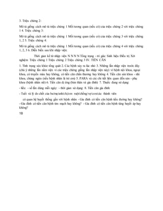 3. Triệu chứng 2:
Mô tả giống cách mô tả triệu chứng 1 Mối tương quan (nếu có) của triệu chứng 2 với triệu chứng
1 4. Triệu chứng 3:
Mô tả giống cách mô tả triệu chứng 1 Mối tương quan (nếu có) của triệu chứng 3 với triệu chứng
1, 2 5. Triệu chứng 4:
Mô tả giống cách mô tả triệu chứng 1 Mối tương quan (nếu có) của triệu chứng 4 với triệu chứng
1, 2, 3 6. Diễn biến sau khi nhập viện:
Thời gian kể từ nhập viện N N N N Tổng trạng - tri giác Sinh hiệu Điều trị Xét
nghiệm Triệu chứng 1 Triệu chứng 2 Triệu chứng 3 IV. TIỀN CĂN
1. Tình trạng sức khỏe tổng quát 2. Các bệnh xảy ra lúc nhỏ 3. Những lần nhập viện trước đây
(chú ý những lần nằm viện vì các triệu chứng giống lần nhập viện này) vì bệnh nội khoa, ngoại
khoa, có truyền máu hay không, có tiền căn chấn thương hay không 4. Tiền căn sản khoa - nhi
khoa, chủng ngừa (nếu bệnh nhân là trẻ em) 5. PARA và các chi tiết liên quan đến sản - phụ
khoa (bệnh nhân nữ) 6. Tiền căn dị ứng (bản thân và gia đình) 7. Thuốc đang sử dụng:
- liều: - số lần dùng mỗi ngày: - thời gian sử dụng: 8. Tiền căn gia đình:
- Tuổi và lý do chết của ba/mẹ/anh/chị/em ruột/chồng/vợ/con/các thành viên
có quan hệ huyết thống gần với bệnh nhân - Gia đình có tiền căn bệnh tiểu đường hay không?
- Gia đình có tiền căn bệnh tim mạch hay không? - Gia đình có tiền căn bệnh tăng huyết áp hay
không?
18
 