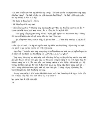 - Gia đình có tiền căn bệnh ung thư nào hay không? - Gia đình có tiền căn bệnh viêm khớp dạng
thấp hay không? - Gia đình có tiền căn bệnh tâm thần hay không? - Gia đình có bệnh di truyền
nào hay không? 9. Yếu tố xã hội:
- Hút thuốc lá (Pack/years): - Rượu:
• Bắt đầu uống từ lúc mấy tuổi
• Cách uống rượu/bia: ➢Thường uống loại rượu/bia gì ➢Bao lâu thì uống rượu/bia một lần ➢
Lượng rượu/bia trung bình uống trong 1 lần ➢Uống vào lúc no hoặc đói
• Đã ngưng uống rượu/bia trong bao lâu - Bệnh nghề nghiệp nào đã có trước đây - Những
thói quen xã hội/tôn giáo có ảnh hưởng đến sức khỏe (ví dụ: cạo
gió, uống thuốc nam, cách ăn uống, vị giác ưa thích ......) - Sinh hoạt tình dục V. DỊCH TỄ
HỌC
- Điều kiện môi sinh - Có tiếp xúc nguồn bệnh lây nhiễm nào hay không - Bệnh đang lưu hành
của người và gia súc/gia cầm tại nơi bệnh nhân đang
sinh sống - Có đi đến hoặc sống trong vùng dịch tễ lưu hành của bệnh nào - Có yếu tố nguy cơ
dễ mắc bệnh lây nhiễm nào hay không VI. LƯỢC QUA CÁC CƠ QUAN
1. Tổng trạng: tình trạng sức khỏe tổng quát, cân nặng thường có, tăng cân hay sụt cân trong thời
gian gần đây, đổ mồ hôi trộm, giấc ngủ, các thói quen, sự ngon miệng 2. Da: rash, ngứa, thay đổi
màu da, mảng sắc tố 3. Đầu: nhức đầu, chấn thương mới có 4. Mắt: thị lực, rối loạn thị lực - thị
trường, lần khám mắt gần đây nhất 5. Tai: thính lực, ù tai, chóng mặt, nhiễm trùng, xuất tiết 6.
Mũi – xoang: chảy máu cam, nghẹt mũi, rối loạn khứu giác 7. Miệng - họng: bệnh răng, lần
khám răng gần đây nhất, đau họng, các sang
thương trong miệng 8. Cổ: bướu, phì đại các tuyến nước bọt, đau vùng cổ 9. Ngực: bướu, tiền
căn có bướu, chảy máu hoặc xuất tiết từ vú, có tự khám vú
hay không (nếu là bệnh nhân nữ)
19
 