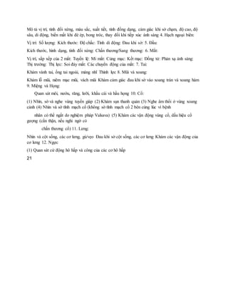 Mô tả vị trí, tính đối xứng, màu sắc, xuất tiết, tính đồng dạng, cảm giác khi sờ chạm, độ cao, độ
sâu, di động, biến mất khi đè ép, bong tróc, thay đổi khi tiếp xúc ánh sáng 4. Hạch ngoại biên:
Vị trí: Số lượng: Kích thước: Độ chắc: Tính di động: Đau khi sờ: 5. Đầu:
Kích thước, hình dạng, tính đối xứng: Chấn thương/Sang thương: 6. Mắt:
Vị trí, sắp xếp của 2 mắt: Tuyến lệ: Mi mắt: Củng mạc: Kết mạc: Đồng tử: Phản xạ ánh sáng:
Thị trường: Thị lực: Soi đáy mắt: Các chuyển động của mắt: 7. Tai:
Khám vành tai, ống tai ngoài, màng nhĩ Thính lực 8. Mũi và xoang:
Khám lỗ mũi, niêm mạc mũi, vách mũi Khám cảm giác đau khi sờ vào xoang trán và xoang hàm
9. Miệng và Họng:
Quan sát môi, nướu, răng, lưỡi, khẩu cái và hầu họng 10. Cổ:
(1) Nhìn, sờ và nghe vùng tuyến giáp (2) Khám sụn thanh quản (3) Nghe âm thổi ở vùng xoang
cảnh (4) Nhìn và sờ tĩnh mạch cổ (không sờ tĩnh mạch cổ 2 bên cùng lúc vì bệnh
nhân có thể ngất do nghiệm pháp Valsava) (5) Khám các vận động vùng cổ, dấu hiệu cổ
gượng (cẩn thận, nếu nghi ngờ có
chấn thương cổ) 11. Lưng:
Nhìn và cột sống, các cơ lưng, gù/vẹo Đau khi sờ cột sống, các cơ lưng Khám các vận động của
cơ lưng 12. Ngực
(1) Quan sát cử động hô hấp và công của các cơ hô hấp
21
 