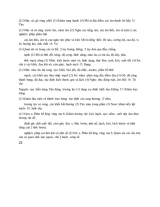 (2) Nhìn, sờ, gõ vùng phổi (3) Khám rung thanh (4) Mô tả đặc điểm các âm thanh hô hấp 13.
Tim
(1) Nhìn và sờ vùng trước tim, mỏm tim (2) Nghe các tiếng tim, các âm thổi, âm rù (chú ý các
nghiệm pháp phân biệt
các âm thổi, âm rù của ngăn tim phải và trái) Mô tả tiếng thổi: thì nào, cường độ, cao độ, vị
trí, hướng lan, tính chất 14. Vú
(1) Quan sát vú trong các tư thế: 2 tay buông thõng, 2 tay đưa qua đầu, chống
nạnh (2) Mô tả tính đối xứng, độ cong, hình dáng, màu da, co rút da, độ dày, phù,
tĩnh mạch nông (3) Nhìn: kích thước núm vú, hình dạng, thụt lõm, rash, loét, xuất tiết (4) Sờ:
chú ý các khối, đau khi sờ, cảm giác, hạch nách 15. Bụng:
(1) Nhìn: màu da, độ cong, sẹo, khối, béo phì, độ chắc, ascites, phân bố tĩnh
mạch, các khối nảy theo nhịp mạch (2) Sờ: mềm, phản ứng dội, điểm đau (3) Gõ: độ căng
thành bụng, độ đục, xác định kích thước gan và lách (4) Nghe: nhu động ruột, âm thổi 16. Tứ
chi:
Nguyên vẹn, biến dạng Vận động, trương lực Có dụng cụ chỉnh hình hay không 17. Khám trực
tràng
(1) Khám hậu môn và thành trực tràng: xác định các sang thương, ổ viêm,
trương lực cơ vòng, các khối bất thường (2) Tìm máu trong phân (3) Nam: khám tiền liệt
tuyến 18. Sinh dục
(1) Nam: a. Phân bố lông vùng mu b. Khám dương vật: loét, hạch, sẹo, viêm; vuốt nhẹ dọc theo
dương vật để
đánh giá chất xuất tiết, cảm giác đau. c. Bìu: bướu, phù nề, hạch, loét, kích thước và hình
dáng của 2 tinh hoàn);
nghiệm pháp soi đèn khi có phù nề (2) Nữ: a. Phân bố lông vùng mu b. Quan sát các cấu trúc
của cơ quan sinh dục ngoài, chú ý hạch, sưng nề
22
 