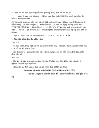 c. Khám âm đạo hoặc trực tràng để đánh giá màng trinh, xuất tiết âm đạo, tử
cung và phần phụ, túi cùng 19. Khám vùng bẹn: hạch, khối thoát vị, sờ mạch bẹn, âm
thổi 20. Khám thần kinh
(1) Trạng thái tâm thần, ngôn ngữ, trí nhớ, định hướng thời gian – không gian (2) Khám các dây
thần kinh sọ (3) Khám cảm giác (4) Khám tiểu não (5) Khám vận động, trương lực cơ VIII.
TÓM TẮT BỆNH ÁN 1. Hành chánh 2. Lý do nhập viện 3. Thời gian bệnh sử tính đến lúc nhập
viện 4. Tiền căn - Dịch tễ học 5. Các Triệu chứng/Hội chứng thực thể được sắp xếp theo trình tự
đã xuất
hiện 6. Các dữ kiện cận lâm sàng đã có IX. BIỆN LUẬN CHẨN ĐOÁN
1. Biện luận chẩn đoán lúc nhập viện:
Phân tích:
- các triệu chứng trong bệnh sử tính cho đến lúc nhập viện, - tiền căn, - thăm khám lúc nhập viện,
- các kết quả xét nghiệm Nêu:
- chẩn đoán sơ bộ - chẩn đoán phân biệt - các xét nghiệm cần làm tiếp theo 2. Biện luận chẩn
đoán hiện tại:
Phân tích:
- diễn tiến các triệu chứng từ sau nhập viện cho đến hiện tại - thăm khám hiện tại - các xét
nghiệm đã được thực hiện Nêu:
- Chẩn đoán xác định (nếu có thể), vẫn có trường hợp rất khó tìm được
chẩn đoán xác định. X. ĐỀ NGHỊ XÉT NGHIỆM (NẾU CẦN)
Nêu các xét nghiệm cần làm thêm để: - có được chẩn đoán xác định hoặc
23
 