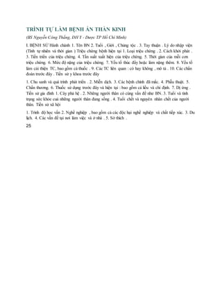 TRÌNH TỰ LÀM BỆNH ÁN THẦN KINH
(BS Nguyễn Công Thắng, ĐH Y - Dược TP Hồ Chí Minh)
I. BỆNH SỬ Hành chánh 1. Tên BN 2. Tuổi , Giới , Chủng tộc . 3. Tay thuận . Lý do nhập viện
(Tính tự nhiên và thời gian ) Triệu chứng bệnh hiện tại 1. Loại triệu chứng . 2. Cách khởi phát .
3. Tiến triển của triệu chứng. 4. Tần suất xuất hiện của triệu chứng. 5. Thời gian của mỗi cơn
triệu chứng. 6. Mức độ nặng của triệu chứng. 7. Yếu tố thúc đẩy hoặc làm nặng thêm. 8. Yếu tố
làm cải thiện TC, bao gồm cả thuốc . 9. Các TC liên quan : có hay không , mô tả . 10. Các chẩn
đoán trước đây . Tiền sử y khoa trước đây
1. Chu sanh và quá trình phát triển . 2. Miễn dịch. 3. Các bệnh chính đã mắc. 4. Phẫu thuật. 5.
Chấn thương. 6. Thuốc sử dụng trước đây và hiện tại : bao gồm cả liều và chỉ định. 7. Dị ứng .
Tiền sử gia đình 1. Cây phả hệ . 2. Những người thân có cùng vấn đề như BN. 3. Tuổi và tình
trạng sức khỏe cuả những người thân đang sống . 4. Tuổi chết và nguyên nhân chết của người
thân. Tiền sử xã hội
1. Trình độ học vấn 2. Nghề nghiệp , bao gồm cả các độc hại nghề nghiệp và chất tiếp xúc. 3. Du
lịch. 4. Các vấn đề tại nơi làm việc và ở nhà . 5. Sở thích .
25
 