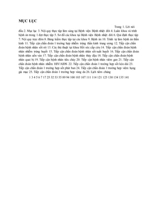 MỤC LỤC
Trang 1. Lời nói
đầu 2. Mục lục 3. Nội quy thực tập lâm sàng tại Bệnh viện Bệnh nhiệt đới 4. Luân khoa và trình
bệnh án trong 1 đợt thực tập 5. Sơ đồ các khoa tại Bệnh viện Bệnh nhiệt đới 6. Qui định thực tập
7. Nội quy trực đêm 8. Bảng kiểm thực tập tại các khoa 9. Bệnh án 10. Trình tự làm bệnh án thần
kinh 11. Tiếp cận chẩn đoán 1 trường hợp nhiễm trùng thần kinh trung ương 12. Tiếp cận chẩn
đoán bệnh nhân sốt rét 13. Các thủ thuật tại khoa Hồi sức cấp cứu 14. Tiếp cận chẩn đoán bệnh
nhân nhiễm trùng huyết 15. Tiếp cận chẩn đoán bệnh nhân sốt xuất huyết 16. Tiếp cận chẩn đoán
bệnh nhân uốn ván 17. Tiếp cận chẩn đoán bệnh nhân thủy đậu 18. Tiếp cận chẩn đoán bệnh
nhân quai bị 19. Tiếp cận bệnh nhân tiêu chảy 20. Tiếp cận bệnh nhân viêm gan 21. Tiếp cận
chẩn đoán bệnh nhân nhiễm HIV/AIDS 22. Tiếp cận chẩn đoán 1 trường hợp sốt kéo dài 23.
Tiếp cận chẩn đoán 1 trường hợp sốt phát ban 24. Tiếp cận chẩn đoán 1 trường hợp viêm họng
giả mạc 25. Tiếp cận chẩn đoán 1 trường hợp vàng da 26. Lịch tiêm chủng
1 3 4 5 6 7 17 25 32 53 55 89 94 100 103 107 111 114 121 125 130 134 135 141
 