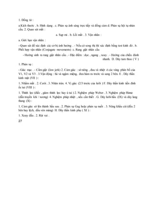 1. Đồng tử :
a.Kích thước . b. Hình dạng . c. Phản xạ ánh sáng trực tiếp và đồng cảm d. Phản xạ hội tụ nhản
cầu. 2. Quan sát mắt :
a. Sụp mi . b. Lồi mắt . 3. Vận nhãn :
a. Giới hạn vận nhãn :
- Quan sát để xác định các cơ bị ảnh hưởng . - Nếu có song thị thì xác định bằng test kính đỏ . b.
Phối hợp vận nhãn (Conjugate movements) c. Rung giật nhãn cầu
- Hướng sinh ra rung giật nhãn cầu . - Đặc điểm : dọc , ngang , xoay . - Hướng của chiều đánh
nhanh. D. Dây tam thoa ( V )
1. Phản xạ :
- Giác mạc . - Cằm giật (Jaw jerk) 2. Cảm giác : sờ nông , đau và nhiệt ở các vùng phân bố của
V1, V2 và V3 . 3.Vận động : há và ngậm miệng, đưa hàm ra trước và sang 2 bên. E . Dây thần
kinh mặt (VII ) :
1. Nhắm mắt . 2. Cười . 3. Nhăn trán. 4. Vị giác (2/3 trước của lưỡi ) F. Dây thần kinh tiền đình
ốc tai (VIII ) :
1. Thính lực (điếc , giảm thính lực hay ù tai ) 2. Nghiệm pháp Weber . 3. Nghiệm pháp Rinne
(dẫn truyền khí / xương) 4. Nghiệm pháp nhiệt , nếu cần thiết . G. Dây lưỡi-hầu (IX) và dây lang
thang (X) :
1. Cảm giác sờ lên thành hầu sau . 2. Phản xạ Gag hoặc phản xạ nuốt . 3. Nâng khẩu cái (đều 2
bên hay lệch, dấu vén màng) H. Dây thần kinh phụ ( XI ) :
1. Xoay đầu . 2. Rút vai .
27
 