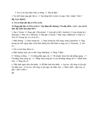 3. Teo cơ ức đòn chủm hoặc cơ thang . I . Dây hạ thiệt :
1. Teo lưỡi hoặc rung giật thớ cơ . 2. Vận động lưỡi ra trước và sang 2 bên : nhanh ? lệch ?
HỆ VẬN ĐỘNG
A. Teo cơ hoặc phì đại cơ (Nêu vị trí)
B. Rung giật thớ cơ (Nêu vị trí) C. Vận động bất thường ( Nêuđặc điểm , vị trí , các yếu tố
thúc đẩy hoặc làm giảm bớt )
1. Run ( Tremor ) 2. Rung giật ( Myoclonus) 3. Loạn giữ tư thế ( Asterixis) 4. Loạn trương lực (
Dystonia) 5. Múa vờn ( Athetosis) 6. Múa giật ( Chorea) 7. Múa vung ( Ballismus) 8. Giật cơ (
Tics) D. Trương lực cơ ( cả tứ chi )
1. Bình thường . 2. Giảm trương lực . 3. Tăng trương lực kiểu trung ương ( Spasticity) 4. Tăng
trương lực kiểu ngoại tháp ( kèm hoặc không kèm dấu bánh xe răng cưa ) 5. Paratonia . E. Sức
cơ :
1. Sức cơ của từng nhóm cơ :
a. Bình thường hoặc yếu cơ nhẹ/ trung bình/nặng. b. Thang 5 điểm :
0 = Không cử động . 1 = Cử động phần ngọn chi. 2 = Di chuyển được trên mặt phẳng ngang . 3 =
Chỉ thắng được trọng lực . 4 = Thắng được trọng lực và sức đề kháng nhưng yếu 5 = Mạnh hoàn
toàn . 2. Dạng yếu cơ :
a. Thần kinh ngoại biên đơn thuần . b. Rễ thần kinh đơn thuần . c. Lan tỏa , đối xứng và yếu gốc
chi nhiều hơn . d. Lan tỏa , đối xứng và yếu ngọn chi nhiều hơn . e. Tháp ( duỗi > gấp ở tay và
gấp > duỗi ở chân )
28
 