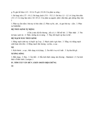 g. Px gân hố kheo ( L5 - S1) h. Px gót ( S1) B. Các phản xạ nông :
1. Da bụng trên ( T7 - 10 ) 2. Da bụng dưới ( T11 - T12 ) 3. Da bìu ( L1 - L2 ) 4. Lòng bàn chân
( S1 ) 5. Cơ vòng hậu môn ( S4 -S5 ) C. Các phản xạ nguyên phát ( dấu hiệu giải phóng thùy trán
)
1. Phản xạ cầm nắm ( bàn tay và bàn chân ) 2. Phản xạ bú , nút , và gan bàn tay - cằm . 3. Phản
xạ Galabellar .
HỆ THẦN KINH TỰ ĐỘNG
( Chú ý mức độ tổn thương , nếu có ) 1. Đổ mồ hôi . 2. Thân nhiệt . 3. Tím
tái hoặc xanh tái . 4. Thiểu dưỡng da và móng . 5. Thay đổi huyết áp theo tư thế .
HỆ MẠCH MÁU THẦN KINH
1. Động mạch cánh tay và huyết áp 2 tay . 2. Mạch cảnh ở góc hàm . 3. Tiếng rù ở động mạch
cảnh hoặc trên đòn . 4. Động mạch thái dương : sự đau , u cục .
SỌ
1. Kích thước , u cục , biến dạng và dị dạng . 2. Âm thổi ở sọ và ổ mắt . 3. Sự đau khi gõ .
XƯƠNG SỐNG
1. Biến dạng . 2. Đau . 3. Âm thổi . 4. Dấu kích thích màng não (Kernig - Budzinski ) 5. Sự kích
thích rễ thần kinh ( Lasègue )
IV. TÓM TẮT VẤN ĐỀ V. CHẨN ĐOÁN HỘI CHỨNG
30
 