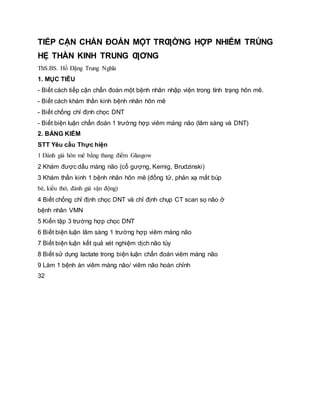 TIẾP CẬN CHẨN ĐOÁN MỘT TRƢỜNG HỢP NHIỄM TRÙNG
HỆ THẦN KINH TRUNG ƢƠNG
ThS.BS. Hồ Đặng Trung Nghĩa
1. MỤC TIÊU
- Biết cách tiếp cận chẩn đoán một bệnh nhân nhập viện trong tình trạng hôn mê.
- Biết cách khám thần kinh bệnh nhân hôn mê
- Biết chống chỉ định chọc DNT
- Biết biện luận chẩn đoán 1 trường hợp viêm màng não (lâm sàng và DNT)
2. BẢNG KIỂM
STT Yêu cầu Thực hiện
1 Đánh giá hôn mê bằng thang điểm Glasgow
2 Khám được dấu màng não (cổ gượng, Kernig, Brudzinski)
3 Khám thần kinh 1 bệnh nhân hôn mê (đồng tử, phản xạ mắt búp
bê, kiểu thở, đánh giá vận động)
4 Biết chống chỉ định chọc DNT và chỉ định chụp CT scan sọ não ở
bệnh nhân VMN
5 Kiến tập 3 trường hợp chọc DNT
6 Biết biện luận lâm sàng 1 trường hợp viêm màng não
7 Biết biện luận kết quả xét nghiệm dịch não tủy
8 Biết sử dụng lactate trong biện luận chẩn đoán viêm màng não
9 Làm 1 bệnh án viêm màng não/ viêm não hoàn chỉnh
32
 