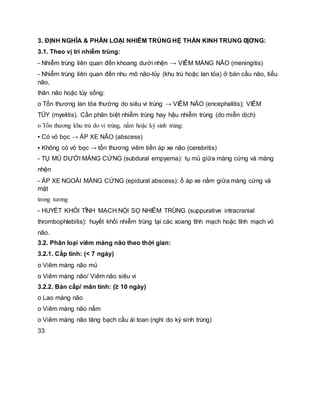 3. ĐỊNH NGHĨA & PHÂN LOẠI NHIỄM TRÙNG HỆ THẦN KINH TRUNG ƢƠNG:
3.1. Theo vị trí nhiễm trùng:
- Nhiễm trùng liên quan đến khoang dưới nhện → VIÊM MÀNG NÃO (meningitis)
- Nhiễm trùng liên quan đến nhu mô não-tủy (khu trú hoặc lan tỏa) ở bán cầu não, tiểu
não,
thân não hoặc tủy sống:
o Tổn thương lan tỏa thường do siêu vi trùng → VIÊM NÃO (encephalitis); VIÊM
TỦY (myelitis). Cần phân biệt nhiễm trùng hay hậu nhiễm trùng (do miễn dịch)
o Tổn thương khu trú do vi trùng, nấm hoặc ký sinh trùng:
▪ Có vỏ bọc → ÁP XE NÃO (abscess)
▪ Không có vỏ bọc → tổn thương viêm tiền áp xe não (cerebritis)
- TỤ MỦ DƯỚI MÀNG CỨNG (subdural empyema): tụ mủ giữa màng cứng và màng
nhện
- ÁP XE NGOÀI MÀNG CỨNG (epidural abscess): ổ áp xe nằm giữa màng cứng và
mặt
trong xương
- HUYẾT KHỐI TĨNH MẠCH NỘI SỌ NHIỄM TRÙNG (suppurative intracranial
thrombophlebitis): huyết khối nhiễm trùng tại các xoang tĩnh mạch hoặc tĩnh mạch vỏ
não.
3.2. Phân loại viêm màng não theo thời gian:
3.2.1. Cấp tính: (< 7 ngày)
o Viêm màng não mủ
o Viêm màng não/ Viêm não siêu vi
3.2.2. Bán cấp/ mãn tính: (≥ 10 ngày)
o Lao màng não
o Viêm màng não nấm
o Viêm màng não tăng bạch cầu ái toan (nghi do ký sinh trùng)
33
 