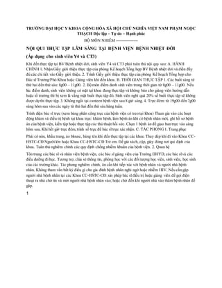 TRƯỜNG ĐẠI HỌC Y KHOA CỘNG HÒA XÃ HỘI CHỦ NGHĨA VIỆT NAM PHẠM NGỌC
THẠCH Độc lập – Tự do – Hạnh phúc
BỘ MÔN NHIỄM ----------------
NỘI QUI THỰC TẬP LÂM SÀNG TẠI BỆNH VIỆN BỆNH NHIỆT ĐỚI
(Áp dụng cho sinh viên Y4 và CT3)
Khi đến thực tập tại BV Bệnh nhiệt đới, sinh viên Y4 và CT3 phải tuân thủ nội quy sau: A. HÀNH
CHÍNH 1. Nhận Giấy giới thiệu thực tập của phòng Kế hoạch Tổng hợp BV Bệnh nhiệt đới và điền đầy
đủ các chi tiết vào Giấy giới thiệu. 2. Trình Giấy giới thiệu thực tập của phòng Kế hoạch Tổng hợp cho
Bác sĩ Trưởng/Phó Khoa hoặc Giảng viên khi đến khoa. B. THỜI GIAN THỰC TẬP 1. Các buổi sáng từ
thứ hai đến thứ sáu: 8g00 – 11g00. 2. Bộ môn điểm danh sinh viên trong thời gian từ 8g00 – 11g00. Nếu
lúc điểm danh, sinh viên không có mặt tại khoa đang thực tập và không báo cho giảng viên hướng dẫn
hoặc tổ trưởng thì bị xem là vắng mặt buổi thực tập đó. Sinh viên nghỉ quá 20% số buổi thực tập sẽ không
được dự thi thực tập. 3. Không ngồi tại canteen bệnh viện sau 8 giờ sáng. 4. Trực đêm: từ 19g00 đến 7g00
sáng hôm sau vào các ngày từ thứ hai đến thứ sáu hàng tuần.
Trình diện bác sĩ trực (xem bảng phân công trực của bệnh viện có treo tại khoa) Tham gia vào các hoạt
động khám và điều trị bệnh tại khoa trực: khám bệnh, làm bệnh án khi có bệnh nhân mới, ghi hồ sơ bệnh
án của bệnh viện, kiến tập hoặc thực tập các thủ thuật hồi sức. Chọn 1 bệnh án để giao ban trực vào sáng
hôm sau. Khi hết giờ trực đêm,trình sổ trực để bác sĩ trực xác nhận. C. TÁC PHONG1. Trang phục
Phải có nón, khẩu trang, áo blouse, bảng tên khi đến thực tập tại các khoa. Thay dép khi đi vào Khoa CC-
HSTC-CĐ Người lớn hoặc Khoa CC-HSTC-CĐ Trẻ em. Để giỏ xách, cặp, giày đúng nơi qui định của
khoa. Tuân thủ nghiêm chỉnh các quy định chống nhiễm khuẩn của bệnh viện. 2. Quan hệ
Tôn trọng các bác sĩ và nhân viên bệnh viện, các bác sĩ giảng viên của Trường ĐHYD,các bác sĩvà các
điều dưỡng đi học. Tương trợ, chia sẻ thông tin, phòng học với các đối tượng học viên, sinh viên, học sinh
của các trường khác. Tác phong nghiêm chỉnh, ân cần khi tiếp xúc với bệnh nhân và người nhà bệnh
nhân. Không tham vấn bất kỳ điều gì cho gia đình bệnh nhân nghi ngờ hoặc nhiễm HIV. Nếu cần gặp
người nhà bệnh nhân tại các Khoa CC-HSTC-CĐ:xin phép bác sĩ điều trị hoặc giảng viên để gọi điện
thoại ra nhà chờ tin và mời người nhà bệnh nhân vào; hoặc chờ đến khi người nhà vào thăm bệnh nhân để
gặp.
1
 