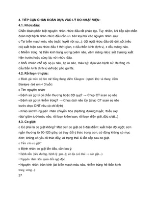 4. TIẾP CẬN CHẨN ĐOÁN DỰA VÀO LÝ DO NHẬP VIỆN:
4.1. Nhức đầu:
Chẩn đoán phân biệt nguyên nhân nhức đầu rất phức tạp. Tuy nhiên, khi tiếp cận chẩn
đoán một bệnh nhân nhức đầu cần ưu tiên loại trừ các nguyên nhân sau:
o Tai biến mạch máu não (xuất huyết nội sọ...): đột ngột nhức đầu dữ dội, sốt (nếu
có) xuất hiện sau nhức đầu 1 thời gian, ± dấu thần kinh định vị, ± dấu màng não.
o Nhiễm trùng hệ thần kinh trung ương (viêm não, viêm màng não): sốt thường xuất
hiện trước hoặc cùng lúc với nhức đầu.
o Khối choán chỗ nội sọ (u não, áp xe não, máu tụ): dựa vào bệnh sử, thường có
dấu thần kinh định vị và/hoặc phù gai thị.
4.2. Rối loạn tri giác:
o Đánh giá mức độ hôn mê bằng thang điểm Glasgow (người lớn) và thang điểm
Blantyre (trẻ em < 3 tuổi)
o Tìm nguyên nhân:
▪ Bệnh sử gợi ý có chấn thương hoặc đột quỵ? → Chụp CT scan sọ não
▪ Bệnh sử gợi ý nhiễm trùng? → Chọc dịch não tủy (chụp CT scan sọ não
trước chọc DNT nếu có chỉ định)
▪ Khảo sát tìm nguyên nhân chuyển hóa (hạ/tăng đường huyết, thiếu oxy
não/ giảm tưới máu não, rối loạn kiềm toan, rối loạn điện giải, độc chất...)
4.3. Co giật:
o Có phải là co giật không? Một cơn co giật có 6 đặc điểm: xuất hiện đột ngột; cơn
ngắn thường từ 90-120 giây; có thay đổi ý thức trong cơn; cử động không có mục
đích; không có yếu tố thúc đẩy; và trạng thái lú lẫn cấp sau co giật.
o Tiền căn co giật?
o Bệnh nhân co giật lần đầu, cần lưu ý:
▪ Bệnh nền (tiểu đường, bệnh lý gan...); cơ địa (có thai → sản giật...)
▪ Nguyên nhân liên quan đến ngộ độc
▪ Nguyên nhân thần kinh (tai biến mạch máu não, nhiễm trùng hệ thần kinh
trung ương...)
37
 