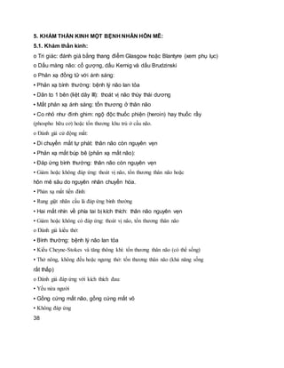 5. KHÁM THẦN KINH MỘT BỆNH NHÂN HÔN MÊ:
5.1. Khám thần kinh:
o Tri giác: đánh giá bằng thang điểm Glasgow hoặc Blantyre (xem phụ lục)
o Dấu màng não: cổ gượng, dấu Kernig và dấu Brudzinski
o Phản xạ đồng tử với ánh sáng:
▪ Phản xạ bình thường: bệnh lý não lan tỏa
▪ Dãn to 1 bên (liệt dây III): thoát vị não thùy thái dương
▪ Mất phản xạ ánh sáng: tổn thương ở thân não
▪ Co nhỏ như đinh ghim: ngộ độc thuốc phiện (heroin) hay thuốc rầy
(phospho hữu cơ) hoặc tổn thương khu trú ở cầu não.
o Đánh giá cử động mắt:
▪ Di chuyển mắt tự phát: thân não còn nguyên vẹn
▪ Phản xạ mắt búp bê (phản xạ mắt não):
• Đáp ứng bình thường: thân não còn nguyên vẹn
• Giảm hoặc không đáp ứng: thoát vị não, tổn thương thân não hoặc
hôn mê sâu do nguyên nhân chuyển hóa.
▪ Phản xạ mắt tiền đình:
• Rung giật nhãn cầu là đáp ứng bình thường
• Hai mắt nhìn về phía tai bị kích thích: thân não nguyên vẹn
• Giảm hoặc không có đáp ứng: thoát vị não, tổn thương thân não
o Đánh giá kiểu thở:
▪ Bình thường: bệnh lý não lan tỏa
▪ Kiểu Cheyne-Stokes và tăng thông khí: tổn thương thân não (có thể sống)
▪ Thở nông, không đều hoặc ngưng thở: tổn thương thân não (khả năng sống
rất thấp)
o Đánh giá đáp ứng với kích thích đau:
▪ Yếu nửa người
▪ Gồng cứng mất não, gồng cứng mất vỏ
▪ Không đáp ứng
38
 