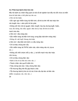 5.2. Phân loại bệnh nhân hôn mê:
Nếu hỏi bệnh sử, khám tổng quát và một số xét nghiệm ban đầu mà vẫn chưa có chẩn
đoán thì bệnh nhân có thể phân loại như sau:
o Hôn mê đơn thuần:
▪ Sốt: nghi ngờ nhiễm trùng hệ thần kinh, sốt rét ác tính thể não hoặc hôn
mê chuyển hóa + viêm phổi hít thứ phát.
▪ Không sốt: hôn mê do nguyên nhân chuyển hóa (hạ đường huyết, thuốc,
rượu, tiểu đường, độc chất); nguyên nhân tâm lý; hoặc đôi khi do tai biến
mạch máu não.
o Hôn mê + dấu màng não:
▪ Sốt: nhiễm trùng hệ thần kinh trung ương (đặc biệt viêm màng não)
▪ Không sốt: xuất huyết khoang dưới nhện
o Hôn mê + dấu thần kinh định vị ± dấu màng não:
▪ Chỉ có triệu chứng bán cầu:
• Sốt: nhiễm trùng hệ TKTW (viêm não, viêm màng não mủ, áp xe
não...)
• Không sốt: khối choán chỗ (u não...), tai biến mạch máu não hoặc
chấn thương.
▪ Chỉ có triệu chứng thân não:
• Bệnh lý khu trú tại thân não (viêm não...)
• Thoát vị thân não qua lỗ chẩm lớn
▪ Triệu chứng bán cầu + triệu chứng thân não:
• Tổn thương tầng trên lều gây thoát vị não
• Tổn thương bệnh lý khu trú rải rác ở bán cầu đại não và thân não
(nhiễm toxoplasma não, viêm não...)
39
 