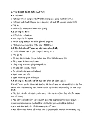6. THỦ THUẬT CHỌC DỊCH NÃO TỦY:
6.1. Chỉ định:
o Nghi ngờ nhiễm trùng hệ TKTW (viêm màng não, giang mai thần kinh...)
o Nghi ngờ xuất huyết khoang dưới nhện (khi kết quả CT scan sọ não âm tính)
o Giải áp
o Tiêm thuốc hóa trị hoặc thuốc cản quang
6.2. Chống chỉ định:
o Khối choán chỗ nội sọ
o Não úng thủy tắc nghẽn
o Nhiễm trùng da hoặc mô mềm gần chỗ chọc dò
o Rối loạn đông máu nặng (Tiểu cầu < 10000/μl...)
6.3. Chỉ định chụp CT scan sọ não trƣớc chọc DNT:
o Có dấu thần kinh định vị (yếu 1⁄2 người, liệt dây III...)
o Phù gai thị
o Rối loạn nhịp thở (kiểu Cheyne-Stokes, tăng thông khí hoặc ngưng thở)
o Tăng huyết áp kèm mạch chậm
o Gồng cứng mất não, gồng cứng mất vỏ
o Tri giác diễn tiến xấu nhanh
o Co giật (kéo dài hoặc mới xảy ra)
o Bệnh nhân > 60 tuổi
o Bệnh nhân suy giảm miễn dịch
6.4. Chống chỉ định chọc DNT dựa trên phim CT scan sọ não:
Phim CT scan sọ não dù có bình thường thì vẫn có nguy cơ tụt não khi chọc dò. Tuy
nhiên, một số bất thường trên phim CT scan sọ não sau đây là chống chỉ định chọc
DNT:
o Đẩy lệch các cấu trúc đường giữa sang 1 bên (áp lực nội sọ tầng trên lều không
cân đối 2 bên)
o Xóa bể trên giao thoa thị và bể quanh gian não (suprachiasmatic and circum-
mesencephalic cisterns) (áp lực tầng trên lều lớn hơn áp lực tầng dưới lều)
o Xóa hoặc kéo lệch não thất IV (tăng áp lực hố sau)
o Xóa bể tiểu não trên và bể củ não sinh tư (thoát vị tiểu não qua lều lên trên). Tuy
 