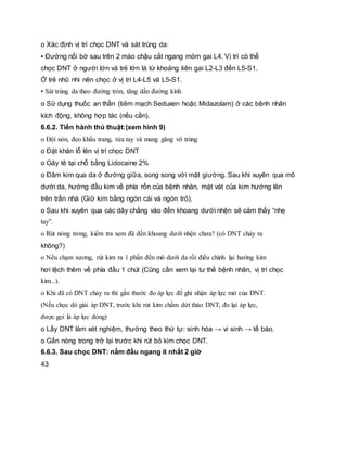 o Xác định vị trí chọc DNT và sát trùng da:
▪ Đường nối bờ sau trên 2 mào chậu cắt ngang mỏm gai L4. Vị trí có thể
chọc DNT ở người lớn và trẻ lớn là từ khoảng liên gai L2-L3 đến L5-S1.
Ở trẻ nhũ nhi nên chọc ở vị trí L4-L5 và L5-S1.
▪ Sát trùng da theo đường tròn, tăng dần đường kính
o Sử dụng thuốc an thần (tiêm mạch Seduxen hoặc Midazolam) ở các bệnh nhân
kích động, không hợp tác (nếu cần).
6.6.2. Tiến hành thủ thuật:(xem hình 9)
o Đội nón, đeo khẩu trang, rửa tay và mang găng vô trùng
o Đặt khăn lỗ lên vị trí chọc DNT
o Gây tê tại chỗ bằng Lidocaine 2%
o Đâm kim qua da ở đường giữa, song song với mặt giường. Sau khi xuyên qua mô
dưới da, hướng đầu kim về phía rốn của bệnh nhân, mặt vát của kim hướng lên
trên trần nhà (Giữ kim bằng ngón cái và ngón trỏ).
o Sau khi xuyên qua các dây chằng vào đến khoang dưới nhện sẽ cảm thấy “nhẹ
tay”.
o Rút nòng trong, kiểm tra xem đã đến khoang dưới nhện chưa? (có DNT chảy ra
không?)
o Nếu chạm xương, rút kim ra 1 phần đến mô dưới da rồi điều chỉnh lại hướng kim
hơi lệch thêm về phía đầu 1 chút (Cũng cần xem lại tư thế bệnh nhân, vị trí chọc
kim...).
o Khi đã có DNT chảy ra thì gắn thước đo áp lực để ghi nhận áp lực mở của DNT.
(Nếu chọc dò giải áp DNT, trước khi rút kim chấm dứt tháo DNT, đo lại áp lực,
được gọi là áp lực đóng)
o Lấy DNT làm xét nghiệm, thường theo thứ tự: sinh hóa → vi sinh → tế bào.
o Gắn nòng trong trở lại trước khi rút bỏ kim chọc DNT.
6.6.3. Sau chọc DNT: nằm đầu ngang ít nhất 2 giờ
43
 