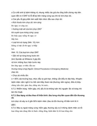 o Cơ chế sinh lý bệnh không rõ, nhưng nhiều tác giả cho rằng biến chứng này liên
quan đến rò rỉ DNT từ lỗ để lại trên màng cứng sau khi rút kim chọc dò.
o Các yếu tố góp phần làm xuất hiện nhức đầu sau chọc dò:
▪ Kích thước kim chọc dò: kim càng
lớn nguy cơ càng cao
▪ Hướng mặt vát của kim chọc DNT
khi xuyên qua màng cứng: quay
lên hoặc quay xuống thì nguy cơ
thấp hơn.
▪ Loại kim sử dụng (hình 10): kim
không có mặt cắt thì nguy cơ thấp
hơn.
Hình 10. Các loại kim chọc DNT
▪ Gắn trở lại nòng trong trước khi
(kim Sprotte và Whitacre ít gây tổn
rút kim: không thực hiện bước này
làm tăng nguy cơ nhức đầu sau
thương màng cứng) (Nguồn: Clinical Procedures in Emergency Medicine)
chọc dò.
▪ Chọc dò nhiều lần.
o > 85% các trường hợp, nhức đầu tự giới hạn, không cần điều trị đặc hiệu. Khuyên
bệnh nhân nằm nghỉ ở tư thế cảm thấy thoải mái (thường nằm ngửa), điều trị triệu
chứng (nếu cần): giảm đau, chống nôn, bù nước...
6.7.2. Nhiễm trùng: hiếm gặp, chủ yếu là do không tuân thủ nguyên tắc vô trùng khi
làm thủ thuật.
6.7.3. Đau lƣng và đau theo rễ thần kinh: đau lưng nhẹ liên quan đến tổn thương
do
kim chọc dò xảy ra ở gần 90% bệnh nhân (đau do tổn thương rễ thần kinh thì ít
gặp).
6.7.4. Máu tụ ngoái màng cứng: hiếm gặp, thường xảy ra ở những bệnh nhân có rối
loạn đông máu (đang điều trị thuốc chống đông, bệnh nhân bị rối loạn đông cầm
 