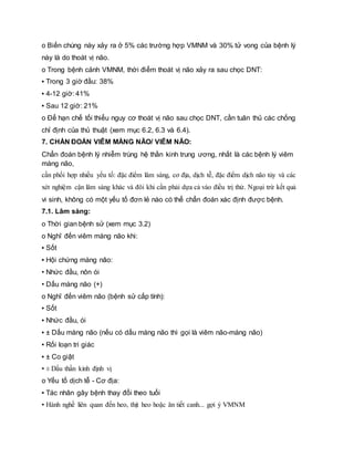 o Biến chúng này xảy ra ở 5% các trường hợp VMNM và 30% tử vong của bệnh lý
này là do thoát vị não.
o Trong bệnh cảnh VMNM, thời điểm thoát vị não xảy ra sau chọc DNT:
▪ Trong 3 giờ đầu: 38%
▪ 4-12 giờ: 41%
▪ Sau 12 giờ: 21%
o Để hạn chế tối thiểu nguy cơ thoát vị não sau chọc DNT, cần tuân thủ các chống
chỉ định của thủ thuật (xem mục 6.2, 6.3 và 6.4).
7. CHẨN ĐOÁN VIÊM MÀNG NÃO/ VIÊM NÃO:
Chẩn đoán bệnh lý nhiễm trùng hệ thần kinh trung ương, nhất là các bệnh lý viêm
màng não,
cần phối hợp nhiều yếu tố: đặc điểm lâm sàng, cơ địa, dịch tễ, đặc điểm dịch não tủy và các
xét nghiệm cận lâm sàng khác và đôi khi cần phải dựa cả vào điều trị thử. Ngoại trừ kết quả
vi sinh, không có một yếu tố đơn lẻ nào có thể chẩn đoán xác định được bệnh.
7.1. Lâm sàng:
o Thời gian bệnh sử (xem mục 3.2)
o Nghĩ đến viêm màng não khi:
▪ Sốt
▪ Hội chứng màng não:
• Nhức đầu, nôn ói
• Dấu màng não (+)
o Nghĩ đến viêm não (bệnh sử cấp tính):
▪ Sốt
▪ Nhức đầu, ói
▪ ± Dấu màng não (nếu có dấu màng não thì gọi là viêm não-màng não)
▪ Rối loạn tri giác
▪ ± Co giật
▪ ± Dấu thần kinh định vị
o Yếu tố dịch tễ - Cơ địa:
▪ Tác nhân gây bệnh thay đổi theo tuổi
▪ Hành nghề liên quan đến heo, thịt heo hoặc ăn tiết canh... gợi ý VMNM
 