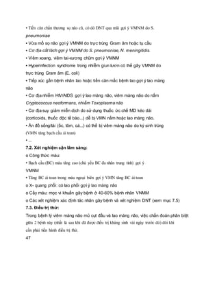 ▪ Tiền căn chấn thương sọ não cũ, có dò DNT qua mũi gợi ý VMNM do S.
pneumoniae
▪ Vừa mổ sọ não gợi ý VMNM do trực trùng Gram âm hoặc tụ cầu
▪ Cơ địa cắt lách gợi ý VMNM do S. pneumoniae, N. meningitidis.
▪ Viêm xoang, viêm tai-xương chũm gợi ý VMNM
▪ Hyperinfection syndrome trong nhiễm giun lươn có thể gây VMNM do
trực trùng Gram âm (E. coli)
▪ Tiếp xúc gần bệnh nhân lao hoặc tiền căn mắc bệnh lao gợi ý lao màng
não
▪ Cơ địa nhiễm HIV/AIDS gợi ý lao màng não, viêm màng não do nấm
Cryptococcus neoformans, nhiễm Toxoplasma não
▪ Cơ địa suy giảm miễn dịch do sử dụng thuốc ức chế MD kéo dài
(corticoids, thuốc độc tế bào...) dễ bị VMN nấm hoặc lao màng não.
▪ Ăn đồ sống/tái (ốc, tôm, cá...) có thể bị viêm màng não do ký sinh trùng
(VMN tăng bạch cầu ái toan)
▪ ...
7.2. Xét nghiệm cận lâm sàng:
o Công thức máu:
▪ Bạch cầu (BC) máu tăng cao (chủ yếu BC đa nhân trung tính) gợi ý
VMNM
▪ Tăng BC ái toan trong máu ngoại biên gợi ý VMN tăng BC ái toan
o X- quang phổi: có lao phổi gợi ý lao màng não
o Cấy máu: mọc vi khuẩn gây bệnh ở 40-60% bệnh nhân VNMM
o Các xét nghiệm xác định tác nhân gây bệnh và xét nghiệm DNT (xem mục 7.5)
7.3. Điều trị thử:
Trong bệnh lý viêm màng não mủ cụt đầu và lao màng não, việc chẩn đoán phân biệt
giữa 2 bệnh này (nhất là sau khi đã được điều trị kháng sinh vài ngày trước đó) đôi khi
cần phải tiến hành điều trị thử.
47
 