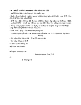 7.4. Lƣu đồ xử trí 1 trƣờng hợp viêm màng não cấp:
1 VMNM điển hình, thỏa 1 trong 2 tiêu chuẩn sau:
- Nhuộm Gram hoặc xét nghiệm ngưng kết latex dương tính (vi khuẩn) trong DNT - Đặc
điểm DNT điển hình của VMNM:
o DNT đục o BC ≥ 1000/μl (BC đa nhân ≥ 70%) o Đạm ≥ 1g/l o Đường DNT/máu < 50%
o Lactate DNT ≥ 4 mmol/l o ± BC/máu cao (đa nhân tăng rõ) o ± Cấy máu mọc vi khuẩn
2 Không sử dụng dexamethasone ở phụ nữ có thai; và lao phổi đang tiến triển hoặc
đang chẩn đoán phân biệt với lao màng não.
- Bệnh sử < 7 ngày - Sốt - Hội chứng màng não
Có 1 trong các yếu tố: - Phù gai thị - Dấu thần kinh khu trú - Co giật mới xảy ra Có
Không
- Cấy máu - Cho kháng sinh - Chụp CT scan sọ não
- Cấy máu - Chọc dò DNT
CT scan sọ não không có
DNT điển hình VMNM
1
chống chỉ định chọc DNT
- Dexamethasone Chọc DNT
48
2 - Kháng sinh
 