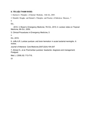 8. TÀI LIỆU THAM KHẢO:
1. Harrison’s Principles of Internal Medicine, 16th Ed., 2005.
2. Mandell, Douglas and Bennett’s Principles and Practice of Infectious Diseases, 7
th
Ed.,
2010. 3. Rosen’s Emergency Medicine, 7th Ed., 2010. 4. Lecture notes on Tropical
Medicine, 6th Ed., 2009.
5. Clinical Procedures in Emergency Medicine, 5
th
Ed., 2010.
6. Joffe A.R. Lumbar puncture and brain herniation in acute bacterial meningitis: A
review.
Journal of Intensive Care Medicine.2007;22(4):194-207
7. Ahmed S., et al. Post lumbar puncture headache: diagnosis and management.
Postgrad.
Med. J. 2006; 82: 713-716.
51
 