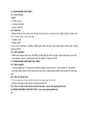 4. CHẨN ĐOÁN SỐT RÉT:
4.1. Lâm sàng:
- SỐT
- ± thiếu máu
- ± vàng da niêm
- ± gan, lách to
4.2. Dịch tễ:
- Sống hoặc lui tới vùng dịch tễ sốt rét (rừng núi, nước lợ ven biển) hoặc có tiền căn
sốt rét trong vòng 2 năm gần đây
- Truyền máu
- Chích xì-ke
Lưu ý: Tại Việt Nam, LUÔN LUÔN nghĩ đến sốt rét trong chẩn đoán phân biệt 1 bệnh
nhân bị SỐT.
4.3. Xét nghiệm:
- Phết máu ngoại biên tìm KSTSR: có thể lập lại mỗi 4-6 giờ, đặc biệt trong cơn sốt.
- Xét nghiệm nhanh chẩn đoán sốt rét (HRP 2 hoặc pLDH)
5. CHẨN ĐOÁN SỐT RÉT ÁC TÍNH:
5.1. Định nghĩa:
- Thường gặp do P. falciparum (đôi khi gặp ở sốt rét do P. vivax hoặc P. knowlesi)
- Có một hoặc nhiều biến chứng đe dọa tính mạng người bệnh cần phải hồi sức tích
cực.
5.2. Yếu tố thuận lợi:
- Trẻ em, phụ nữ có thai, người mới đi vào vùng dịch tễ sốt rét
- Chậm trễ trong chẩn đoán và điều trị sốt rét.
5.3. Tiêu chuẩn chẩn đoán sốt rét ác tính: (xem bài giảng Sốt rét)
6. PHÁC ĐỒ ĐIỀU TRỊ SỐT RÉT: (xem bài giảng Sốt rét)
54
 