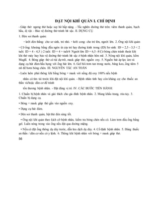 ĐẶT NỘI KHÍ QUẢN I. CHỈ ĐỊNH
- Giúp thở: ngưng thở hoặc suy hô hấp nặng. - Tắc nghẽn đường thở trên: viêm thanh quản, bạch
hầu, dị vật. - Bảo vệ đường thở tránh hít sặc. II. DỤNG CỤ
1. Đèn soi thanh quản:
▫ lưỡi đèn thẳng: cho sơ sinh, trẻ nhỏ. ▫ lưỡi cong: cho trẻ lớn, người lớn. 2. Ống nội khí quản:
▫ Cỡ ống: khoảng bằng đầu ngón út của trẻ hay đường kính trong (ID) Sơ sinh: ID = 2,5 - 3,5 < 2
tuổi: ID = 4 - 4,5 ≥ 2 tuổi: ID = 4 + tuổi/4 Người lớn ID = 6,5 -8 Có bóng chèn tránh thoát khí
khi thở máy hay bảo vệ đường thở tránh hít sặc ở bệnh nhân hôn mê. 3. Nòng nội khí quản, kềm
Magill. 4. Bóng giúp thở có túi dự trữ, mask giúp thở, nguồn oxy. 5. Nguồn hút áp lực âm và
dụng cụ hút đàm hầu họng với ống hút lớn. 6. Gel bôi trơn tan trong nước, băng keo, ống tiêm 5
ml để bơm bóng chèn. III. NGUYÊN TẮC AN TOÀN
- Luôn luôn phải thông khí bằng bóng + mask với nồng độ oxy 100% nếu bệnh
nhân có tím tái trước khi đặt nội khí quản. - Bệnh nhân tỉnh hay còn kháng cự: cho thuốc an
thần và/hoặc dãn cơ để tránh
tổn thương bệnh nhân. - Đặt đúng vị trí. IV. CÁC BƯỚC TIẾN HÀNH:
1. Chuẩn bị bệnh nhân và giải thích cho gia đình bệnh nhân. 2. Mang khẩu trang, rửa tay. 3.
Chuẩn bị dụng cụ.
• Bóng + mask giúp thở gắn vào nguồn oxy.
• Dụng cụ hút đàm.
• Đèn soi thanh quản, bật thử đèn sáng tốt.
• Ống nội khí quản theo kích cỡ bệnh nhân, kiểm tra bóng chèn nếu có. Làm trơn đầu ống bằng
gel. Luồn nòng trong vào ống nếu đặt qua đường miệng.
• Nếu có đặt ống thông dạ dày trước, dẫn lưu dịch dạ dày. 4. Cố định bệnh nhân. 5. Dùng thuốc
an thần / dãn cơ nếu có y lệnh. 6. Thông khí bệnh nhân với bóng + mask giúp thở.
56
 