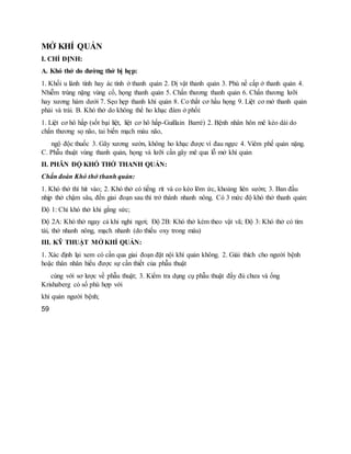 MỞ KHÍ QUẢN
I. CHỈ ĐỊNH:
A. Khó thở do đường thở bị hẹp:
1. Khối u lành tính hay ác tính ở thanh quản 2. Dị vật thanh quản 3. Phù nề cấp ở thanh quản 4.
Nhiễm trùng nặng vùng cổ, họng thanh quản 5. Chấn thương thanh quản 6. Chấn thương lưỡi
hay xương hàm dưới 7. Sẹo hẹp thanh khí quản 8. Co thắt cơ hầu họng 9. Liệt cơ mở thanh quản
phải và trái. B. Khó thở do không thể ho khạc đàm ở phổi:
1. Liệt cơ hô hấp (sốt bại liệt, liệt cơ hô hấp-Guillain Barré) 2. Bệnh nhân hôn mê kéo dài do
chấn thương sọ não, tai biến mạch máu não,
ngộ độc thuốc 3. Gãy xương sườn, không ho khạc được vì đau ngực 4. Viêm phế quản nặng.
C. Phẫu thuật vùng thanh quản, họng và lưỡi cần gây mê qua lỗ mở khí quản
II. PHÂN ĐỘ KHÓ THỞ THANH QUẢN:
Chẩn đoán Khó thở thanh quản:
1. Khó thở thì hít vào; 2. Khó thở có tiếng rít và co kéo lõm ức, khoảng liên sườn; 3. Ban đầu
nhịp thở chậm sâu, đến giai đoạn sau thì trở thành nhanh nông. Có 3 mức độ khó thở thanh quản:
Độ 1: Chỉ khó thở khi gắng sức;
Độ 2A: Khó thở ngay cả khi nghỉ ngơi; Độ 2B: Khó thở kèm theo vật vã; Độ 3: Khó thở có tím
tái, thở nhanh nông, mạch nhanh (do thiếu oxy trong máu)
III. KỸ THUẬT MỞ KHÍ QUẢN:
1. Xác định lại xem có cần qua giai đoạn đặt nội khí quản không. 2. Giải thích cho người bệnh
hoặc thân nhân hiểu được sự cần thiết của phẫu thuật
cùng với sơ lược về phẫu thuật; 3. Kiểm tra dụng cụ phẫu thuật đầy đủ chưa và ống
Krishaberg có số phù hợp với
khí quản người bệnh;
59
 