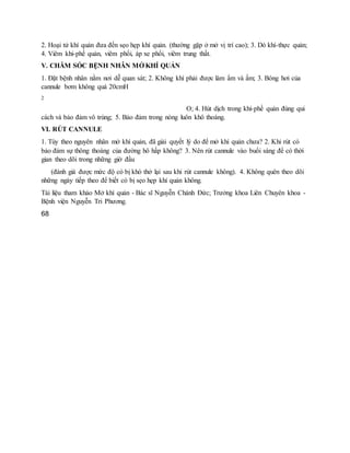 2. Hoại tử khí quản đưa đến sẹo hẹp khí quản. (thường gặp ở mở vị trí cao); 3. Dò khí-thực quản;
4. Viêm khí-phế quản, viêm phổi, áp xe phổi, viêm trung thất.
V. CHĂM SÓC BỆNH NHÂN MỞ KHÍ QUẢN
1. Đặt bệnh nhân nằm nơi dễ quan sát; 2. Không khí phải được làm ẩm và ấm; 3. Bóng hơi của
cannule bơm không quá 20cmH
2
O; 4. Hút dịch trong khí-phế quản đúng qui
cách và bảo đảm vô trùng; 5. Bảo đảm trong nòng luôn khô thoáng.
VI. RÚT CANNULE
1. Tùy theo nguyên nhân mở khí quản, đã giải quyết lý do để mở khí quản chưa? 2. Khi rút có
bảo đảm sự thông thoáng của đường hô hấp không? 3. Nên rút cannule vào buổi sáng để có thời
gian theo dõi trong những giờ đầu
(đánh giá được mức độ có bị khó thở lại sau khi rút cannule không). 4. Không quên theo dõi
những ngày tiếp theo để biết có bị sẹo hẹp khí quản không.
Tài liệu tham khảo Mở khí quản - Bác sĩ Nguyễn Chánh Đức; Trưởng khoa Liên Chuyên khoa -
Bệnh viện Nguyễn Tri Phương.
68
 