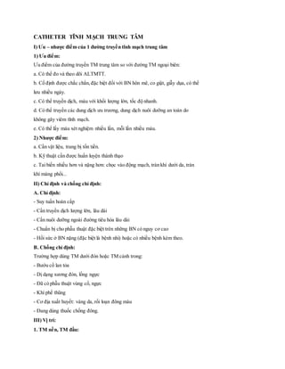 CATHETER TĨNH MẠCH TRUNG TÂM
I) Ưu – nhược điểm của 1 đường truyền tĩnh mạch trung tâm
1) Ưu điểm:
Ưu điểm của đường truyền TM trung tâm so với đường TM ngoại biên:
a. Có thể đo và theo dõi ALTMTT.
b. Cố định được chắc chắn,đặc biệt đối với BN hôn mê, co giật, giẫy dụa, có thể
lưu nhiều ngày.
c. Có thể truyền dịch, máu với khối lượng lớn, tốc độ nhanh.
d. Có thể truyền các dung dịch ưu trương, dung dịch nuôi dưỡng an toàn do
không gây viêm tĩnh mạch.
e. Có thể lấy máu xét nghiệm nhiều lần, mỗi lần nhiều máu.
2) Nhược điểm:
a. Cần vật liệu, trang bị tốn tiền.
b. Kỹ thuật cần được huấn luyện thành thạo
c. Tai biến nhiều hơn và nặng hơn: chọc vào động mạch, tràn khí dưới da, tràn
khí màng phổi...
II) Chỉ định và chống chỉ định:
A. Chỉ định:
- Suy tuần hoàn cấp
- Cần truyền dịch lượng lớn, lâu dài
- Cần nuôi dưỡng ngoài đường tiêu hóa lâu dài
- Chuẩn bị cho phẫu thuật đặc biệt trên những BN có nguy cơ cao
- Hồi sức ở BN nặng (đặc biệt là bệnh nhi) hoặc có nhiều bệnh kèm theo.
B. Chống chỉ định:
Trường hợp dùng TM dưới đòn hoặc TM cảnh trong:
- Bướu cổ lan tỏa
- Dị dạng xương đòn, lồng ngực
- Đã có phẫu thuật vùng cổ, ngực
- Khí phế thũng
- Cơ địa xuất huyết: vàng da, rối loạn đông máu
- Đang dùng thuốc chống đông.
III) Vị trí:
1. TM nền, TM đầu:
 